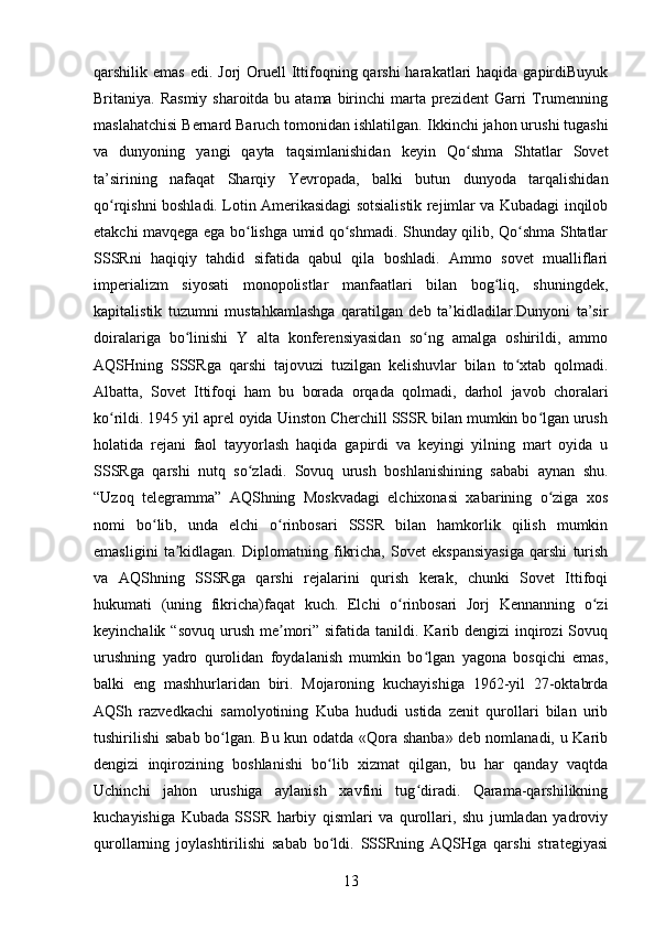 qarshilik   emas   edi .   Jorj  Oruell  Ittifoqning qarshi  harakatlari  haqida gapirdiBuyuk
Britaniya. Rasmiy  sharoitda bu atama birinchi  marta  prezident  Garri  Trumenning
maslahatchisi Bernard Baruch tomonidan ishlatilgan.  Ikkinchi jahon urushi tugashi
va   dunyoning   yangi   qayta   taqsimlanishidan   keyin   Qo shma   Shtatlar   Sovetʻ
ta’sirining   nafaqat   Sharqiy   Yevropada,   balki   butun   dunyoda   tarqalishidan
qo rqishni boshladi. Lotin Amerikasidagi sotsialistik rejimlar va Kubadagi inqilob	
ʻ
etakchi mavqega ega bo lishga umid qo shmadi. Shunday qilib, Qo shma Shtatlar	
ʻ ʻ ʻ
SSSRni   haqiqiy   tahdid   sifatida   qabul   qila   boshladi.   Ammo   sovet   mualliflari
imperializm   siyosati   monopolistlar   manfaatlari   bilan   bog liq,   shuningdek,	
ʻ
kapitalistik   tuzumni   mustahkamlashga   qaratilgan   deb   ta’kidladilar.Dunyoni   ta’sir
doiralariga   bo linishi   Y   alta   konferensiyasidan   so ng   amalga   oshirildi,   ammo	
ʻ ʻ
AQSHning   SSSRga   qarshi   tajovuzi   tuzilgan   kelishuvlar   bilan   to xtab   qolmadi.	
ʻ
Albatta,   Sovet   Ittifoqi   ham   bu   borada   orqada   qolmadi,   darhol   javob   choralari
ko rildi. 1945 yil aprel oyida Uinston Cherchill SSSR bilan mumkin bo lgan urush	
ʻ ʻ
holatida   rejani   faol   tayyorlash   haqida   gapirdi   va   keyingi   yilning   mart   oyida   u
SSSRga   qarshi   nutq   so zladi.   Sovuq   urush   boshlanishining   sababi   aynan   shu.	
ʻ
“Uzoq   telegramma”   AQShning   Moskvadagi   elchixonasi   xabarining   o ziga   xos	
ʻ
nomi   bo lib,   unda   elchi   o rinbosari   SSSR   bilan   hamkorlik   qilish   mumkin	
ʻ ʻ
emasligini   ta kidlagan.   Diplomatning   fikricha,   Sovet   ekspansiyasiga   qarshi   turish	
ʼ
va   AQShning   SSSRga   qarshi   rejalarini   qurish   kerak,   chunki   Sovet   Ittifoqi
hukumati   (uning   fikricha)faqat   kuch.   Elchi   o rinbosari   Jorj   Kennanning   o zi	
ʻ ʻ
keyinchalik “sovuq  urush  me mori” sifatida tanildi. Karib dengizi  inqirozi  Sovuq	
ʼ
urushning   yadro   qurolidan   foydalanish   mumkin   bo lgan   yagona   bosqichi   emas,	
ʻ
balki   eng   mashhurlaridan   biri.   Mojaroning   kuchayishiga   1962-yil   27-oktabrda
AQSh   razvedkachi   samolyotining   Kuba   hududi   ustida   zenit   qurollari   bilan   urib
tushirilishi  sabab bo lgan. Bu kun odatda «Qora shanba» deb nomlanadi, u Karib	
ʻ
dengizi   inqirozining   boshlanishi   bo lib   xizmat   qilgan,   bu   har   qanday   vaqtda	
ʻ
Uchinchi   jahon   urushiga   aylanish   xavfini   tug diradi.   Qarama-qarshilikning	
ʻ
kuchayishiga   Kubada   SSSR   harbiy   qismlari   va   qurollari,   shu   jumladan   yadroviy
qurollarning   joylashtirilishi   sabab   bo ldi.   SSSRning   AQSHga   qarshi   strategiyasi	
ʻ
13
