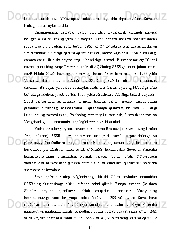 to xtatib   turish   edi,   YYevropada   raketalarni   joylashtirishga   javoban   Sovetlarʻ
Kubaga qurol joylashtirdilar.  
Qarama-qarshi   davlatlar   yadro   qurolidan   foydalanish   ehtimoli   mavjud
bo lgan   o sha   yillarning   yana   bir   voqeasi   Karib   dengizi   inqirozi   boshlanishidan
ʻ ʻ
roppa-rosa   bir   yil   oldin   sodir   bo ldi.   1961  yil   27  oktyabrda   Berlinda  Amerika   va	
ʻ
Sovet tanklari bir-biriga qarama-qarshi turishdi, ammo AQSh va SSSR o rtasidagi	
ʻ
qarama-qarshilik o sha paytda qizg in bosqichga kirmadi. Bu voqea tarixga “Charli	
ʻ ʻ
nazorat punktidagi voqea” nomi bilan kirdi.AQShning SSSRga qarshi jahon urushi
xavfi   Nikita   Xrushchevning   hokimiyatga   kelishi   bilan   barham   topdi.   1955   yilda
Varshava   shartnomasi   imzolandi,   bu   SSSRning   etakchi   roli   bilan   sotsialistik
davlatlar   ittifoqini   yaratishni   rasmiylashtirdi.   Bu   Germaniyaning   NATOga   a’zo
bo lishiga   adekvat   javob   bo ldi.   1959   yilda   Xrushchev   AQShga   tashrif   buyurdi   -	
ʻ ʻ
Sovet   rahbarining   Amerikaga   birinchi   tashrifi.   Jahon   siyosiy   maydonining
gigantlari   o rtasidagi   munosabatlar   iliqlashganiga   qaramay,   bu   davr   GDRdagi	
ʻ
ishchilarning   namoyishlari,   Polshadagi   umumiy   ish   tashlash,   Suvaysh   inqirozi   va
Vengriyadagi antikommunistik qo zg olonni o z ichiga oladi.	
ʻ ʻ ʻ
Yadro qurollari poygasi  davom  etdi, ammo Brejnev (o zidan oldingilaridan	
ʻ
farqli   o laroq)   SSSR   ta’sir   doirasidan   tashqarida   xavfli   sarguzashtlarga   va	
ʻ
g ayrioddiy   harakatlarga   moyil   emas   edi,   shuning   uchun   70-yillar   «xalqaro	
ʻ
keskinlikni   yumshatish»   shiori   ostida   o tkazildi.   kuchlanish.»   Sovet   va   Amerika	
ʻ
kosmonavtlarining   birgalikdagi   kosmik   parvozi   bo lib   o tdi,   YYevropada	
ʻ ʻ
xavfsizlik va hamkorlik to g risida bitim tuzildi va qurollarni qisqartirish bo yicha	
ʻ ʻ ʻ
shartnomalar imzolandi.
Sovet   qo shinlarining   Afg onistonga   kirishi   G arb   davlatlari   tomonidan	
ʻ ʻ ʻ
SSSRning   ekspansiyaga   o tishi   sifatida   qabul   qilindi.   Bunga   javoban   Qo shma	
ʻ ʻ
Shtatlar   neytron   qurollarini   ishlab   chiqarishni   boshladi.   Vaziyatning
keskinlashuviga   yana   bir   voqea   sabab   bo ldi   -   1983   yil   kuzida   Sovet   havo	
ʻ
mudofaasi   tomonidan   Janubiy   Koreya   samolyoti   urib   tushirildi.   Keyin   Amerika
antisovet  va   antikommunistik   harakatlarni  ochiq  qo llab-quvvatlashga  o tdi,  1985	
ʻ ʻ
yilda Reygan doktrinasi qabul qilindi. SSSR va AQSh o rtasidagi qarama-qarshilik	
ʻ
14