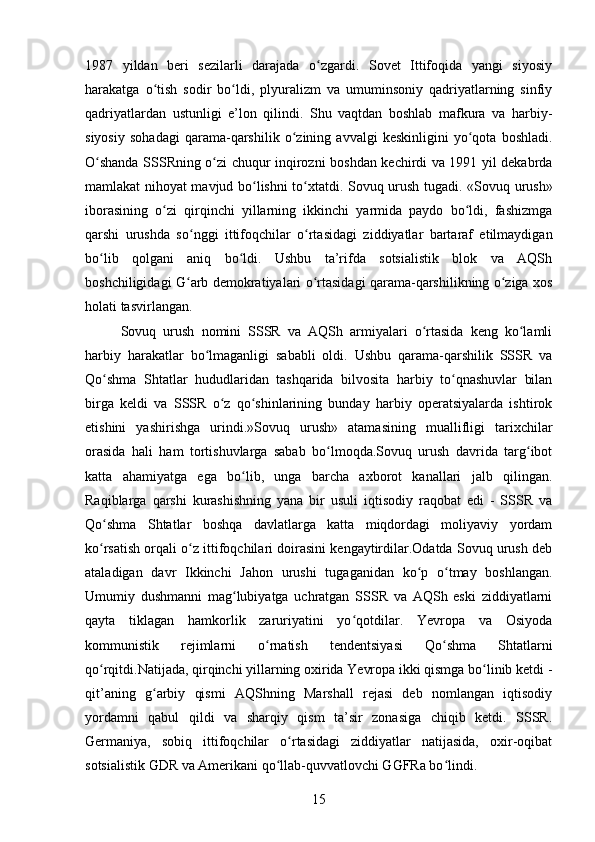 1987   yildan   beri   sezilarli   darajada   o zgardi.   Sovet   Ittifoqida   yangi   siyosiyʻ
harakatga   o tish   sodir   bo ldi,   plyuralizm   va   umuminsoniy   qadriyatlarning   sinfiy	
ʻ ʻ
qadriyatlardan   ustunligi   e’lon   qilindi.   Shu   vaqtdan   boshlab   mafkura   va   harbiy-
siyosiy   sohadagi   qarama-qarshilik   o zining   avvalgi   keskinligini   yo qota   boshladi.	
ʻ ʻ
O shanda SSSRning o zi chuqur inqirozni boshdan kechirdi va 1991 yil dekabrda	
ʻ ʻ
mamlakat nihoyat mavjud bo lishni to xtatdi. Sovuq urush tugadi.	
ʻ ʻ   «Sovuq urush»
iborasining   o zi   qirqinchi   yillarning   ikkinchi   yarmida   paydo   bo ldi,   fashizmga	
ʻ ʻ
qarshi   urushda   so nggi   ittifoqchilar   o rtasidagi   ziddiyatlar   bartaraf   etilmaydigan	
ʻ ʻ
bo lib   qolgani   aniq   bo ldi.   Ushbu   ta’rifda   sotsialistik   blok   va   AQSh	
ʻ ʻ
boshchiligidagi G arb demokratiyalari o rtasidagi qarama-qarshilikning o ziga xos	
ʻ ʻ ʻ
holati tasvirlangan.
Sovuq   urush   nomini   SSSR   va   AQSh   armiyalari   o rtasida   keng   ko lamli	
ʻ ʻ
harbiy   harakatlar   bo lmaganligi   sababli   oldi.   Ushbu   qarama-qarshilik   SSSR   va	
ʻ
Qo shma   Shtatlar   hududlaridan   tashqarida   bilvosita   harbiy   to qnashuvlar   bilan	
ʻ ʻ
birga   keldi   va   SSSR   o z   qo shinlarining   bunday   harbiy   operatsiyalarda   ishtirok	
ʻ ʻ
etishini   yashirishga   urindi.»Sovuq   urush»   atamasining   muallifligi   tarixchilar
orasida   hali   ham   tortishuvlarga   sabab   bo lmoqda.Sovuq   urush   davrida   targ ibot	
ʻ ʻ
katta   ahamiyatga   ega   bo lib,   unga   barcha   axborot   kanallari   jalb   qilingan.	
ʻ
Raqiblarga   qarshi   kurashishning   yana   bir   usuli   iqtisodiy   raqobat   edi   -   SSSR   va
Qo shma   Shtatlar   boshqa   davlatlarga   katta   miqdordagi   moliyaviy   yordam	
ʻ
ko rsatish orqali o z ittifoqchilari doirasini kengaytirdilar.Odatda Sovuq urush deb
ʻ ʻ
ataladigan   davr   Ikkinchi   Jahon   urushi   tugaganidan   ko p   o tmay   boshlangan.	
ʻ ʻ
Umumiy   dushmanni   mag lubiyatga   uchratgan   SSSR   va   AQSh   eski   ziddiyatlarni	
ʻ
qayta   tiklagan   hamkorlik   zaruriyatini   yo qotdilar.   Yevropa   va   Osiyoda	
ʻ
kommunistik   rejimlarni   o rnatish   tendentsiyasi   Qo shma   Shtatlarni	
ʻ ʻ
qo rqitdi.Natijada, qirqinchi yillarning oxirida Yevropa ikki qismga bo linib ketdi -	
ʻ ʻ
qit’aning   g arbiy   qismi   AQShning   Marshall   rejasi   deb   nomlangan   iqtisodiy	
ʻ
yordamni   qabul   qildi   va   sharqiy   qism   ta’sir   zonasiga   chiqib   ketdi.   SSSR.
Germaniya,   sobiq   ittifoqchilar   o rtasidagi   ziddiyatlar   natijasida,   oxir-oqibat	
ʻ
sotsialistik GDR va Amerikani qo llab-quvvatlovchi GGFRa bo lindi.	
ʻ ʻ
15 
