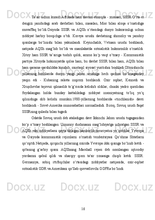 Ta’sir uchun kurash Afrikada ham davom etmoqda - xususan, SSSR O rta erʻ
dengizi   janubidagi   arab   davlatlari   bilan,   masalan,   Misr   bilan   aloqa   o rnatishga	
ʻ
muvaffaq   bo ldi.Osiyoda   SSSR   va   AQSh   o rtasidagi   dunyo   hukmronligi   uchun	
ʻ ʻ
ziddiyat   harbiy   bosqichga   o tdi.   Koreya   urushi   davlatning   shimoliy   va   janubiy	
ʻ
qismlarga   bo linishi   bilan   yakunlandi.   Keyinchalik,   Vetnam   urushi   boshlandi,	
ʻ
natijada   AQSh   mag lub   bo ldi   va   mamlakatda   sotsialistik   hukmronlik   o rnatildi.	
ʻ ʻ ʻ
Xitoy   ham   SSSR   ta’siriga   tushib   qoldi,   ammo   ko p   vaqt   o tmay   -   Kommunistik	
ʻ ʻ
partiya   Xitoyda   hokimiyatda   qolsa   ham,   bu   davlat   SSSR   bilan   ham,   AQSh   bilan
ham qarama-qarshilikka kirishib, mustaqil siyosat yuritishni boshladi.Oltmishinchi
yillarning   boshlarida   dunyo   yangi   jahon   urushiga   hech   qachon   bo lmaganday	
ʻ
yaqin   edi   -   Kubaning   raketa   inqirozi   boshlandi.   Oxir   oqibat,   Kennedi   va
Xruşchevlar  tajovuz  qilmaslik  to g risida   kelishib oldilar, chunki  yadro qurolidan	
ʻ ʻ
foydalangan   holda   bunday   kattalikdagi   ziddiyat   insoniyatning   to liq   yo q	
ʻ ʻ
qilinishiga   olib   kelishi   mumkin.1980-yillarning   boshlarida   «tinchlanish»   davri
boshlandi - Sovet-Amerika munosabatlari normallashdi. Biroq, Sovuq urush faqat
SSSRning qulashi bilan tugadi.
Odatda Sovuq urush deb ataladigan davr Ikkinchi Jahon urushi tugaganidan
ko p   o tmay   boshlangan.   Umumiy   dushmanni   mag lubiyatga   uchratgan   SSSR   va	
ʻ ʻ ʻ
AQSh eski ziddiyatlarni qayta tiklagan hamkorlik zaruriyatini yo qotdilar. Yevropa	
ʻ
va   Osiyoda   kommunistik   rejimlarni   o rnatish   tendentsiyasi   Qo shma   Shtatlarni	
ʻ ʻ
qo rqitdi.Natijada, qirqinchi yillarning oxirida Yevropa ikki qismga bo linib ketdi -	
ʻ ʻ
qit'aning   g arbiy   qismi   AQShning   Marshall   rejasi   deb   nomlangan   iqtisodiy	
ʻ
yordamni   qabul   qildi   va   sharqiy   qism   ta'sir   zonasiga   chiqib   ketdi.   SSSR.
Germaniya,   sobiq   ittifoqchilar   o rtasidagi   ziddiyatlar   natijasida,   oxir-oqibat	
ʻ
sotsialistik GDR va Amerikani qo llab-quvvatlovchi GGFRa bo lindi.	
ʻ ʻ
16
