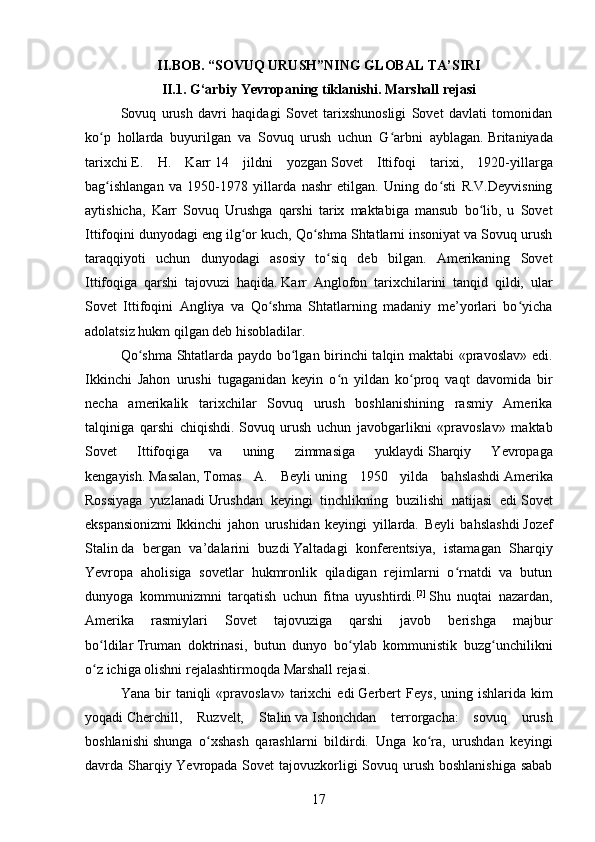 II.BOB. “SOVUQ URUSH”NING GLOBAL TA’SIRI
II.1. G‘arbiy Yevropaning tiklanishi. Marshall rejasi
Sovuq   urush   davri   haqidagi   Sovet   tarixshunosligi   Sovet   davlati   tomonidan
ko p   hollarda   buyurilgan   va   Sovuq   urush   uchun   G arbni   ayblagan.ʻ ʻ   Britaniyada
tarixchi   E.   H.   Karr   14   jildni   yozgan   Sovet   Ittifoqi   tarixi ,   1920-yillarga
bag ishlangan   va   1950-1978   yillarda   nashr   etilgan.   Uning   do sti   R.V.Deyvisning
ʻ ʻ
aytishicha,   Karr   Sovuq   Urushga   qarshi   tarix   maktabiga   mansub   bo lib,   u   Sovet	
ʻ
Ittifoqini dunyodagi eng ilg or kuch, Qo shma Shtatlarni insoniyat va Sovuq urush	
ʻ ʻ
taraqqiyoti   uchun   dunyodagi   asosiy   to siq   deb   bilgan.   Amerikaning   Sovet	
ʻ
Ittifoqiga   qarshi   tajovuzi   haqida.   Karr   Anglofon   tarixchilarini   tanqid   qildi,   ular
Sovet   Ittifoqini   Angliya   va   Qo shma   Shtatlarning   madaniy   me’yorlari   bo yicha	
ʻ ʻ
adolatsiz hukm qilgan deb hisobladilar.
Qo shma Shtatlarda paydo bo lgan birinchi talqin maktabi «pravoslav» edi.	
ʻ ʻ
Ikkinchi   Jahon   urushi   tugaganidan   keyin   o n   yildan   ko proq   vaqt   davomida   bir	
ʻ ʻ
necha   amerikalik   tarixchilar   Sovuq   urush   boshlanishining   rasmiy   Amerika
talqiniga   qarshi   chiqishdi.  
Sovuq   urush   uchun   javobgarlikni   «pravoslav»   maktab
Sovet   Ittifoqiga   va   uning   zimmasiga   yuklaydi   Sharqiy   Yevropaga
kengayish .   Masalan,   Tomas   A.   Beyli   uning   1950   yilda   bahslashdi   Amerika
Rossiyaga   yuzlanadi   Urushdan   keyingi   tinchlikning   buzilishi   natijasi   edi   Sovet
ekspansionizmi   Ikkinchi   jahon   urushidan   keyingi   yillarda.   Beyli   bahslashdi   Jozef
Stalin   da   bergan   va’dalarini   buzdi   Yaltadagi   konferentsiya ,   istamagan   Sharqiy
Yevropa   aholisiga   sovetlar   hukmronlik   qiladigan   rejimlarni   o rnatdi   va   butun	
ʻ
dunyoga   kommunizmni   tarqatish   uchun   fitna   uyushtirdi. [2]
  Shu   nuqtai   nazardan,
Amerika   rasmiylari   Sovet   tajovuziga   qarshi   javob   berishga   majbur
bo ldilar	
ʻ   Truman   doktrinasi ,   butun   dunyo   bo ylab   kommunistik   buzg unchilikni	ʻ ʻ
o z ichiga olishni rejalashtirmoqda	
ʻ   Marshall rejasi .
Yana  bir   taniqli   «pravoslav»   tarixchi   edi   Gerbert  Feys ,  uning  ishlarida  kim
yoqadi   Cherchill,   Ruzvelt,   Stalin   va   Ishonchdan   terrorgacha:   sovuq   urush
boshlanishi   shunga   o xshash   qarashlarni   bildirdi.   Unga   ko ra,   urushdan   keyingi	
ʻ ʻ
davrda Sharqiy Yevropada Sovet  tajovuzkorligi Sovuq urush boshlanishiga sabab
17 