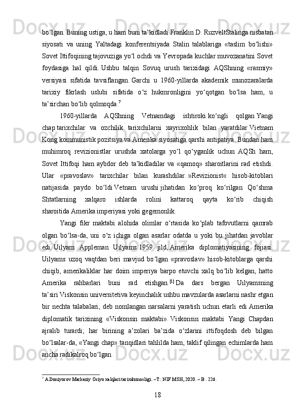 bo lgan. Buning ustiga, u ham buni ta’kidladiʻ   Franklin D. Ruzvelt Stalinga nisbatan
siyosati   va   uning   Yaltadagi   konferentsiyada   Stalin   talablariga   «taslim   bo lishi»	
ʻ
Sovet Ittifoqining tajovuziga yo l ochdi va Yevropada kuchlar muvozanatini Sovet	
ʻ
foydasiga   hal   qildi.   Ushbu   talqin   Sovuq   urush   tarixidagi   AQShning   «rasmiy»
versiyasi   sifatida   tavsiflangan.   Garchi   u   1960-yillarda   akademik   munozaralarda
tarixiy   fikrlash   uslubi   sifatida   o z   hukmronligini   yo qotgan   bo lsa   ham,   u	
ʻ ʻ ʻ
ta’sirchan bo lib qolmoqda.	
ʻ 7
1960-yillarda   AQShning   Vetnamdagi   ishtiroki   ko ngli   qolgan	
ʻ   Yangi
chap   tarixchilar   va   ozchilik   tarixchilarni   xayrixohlik   bilan   yaratdilar   Vietnam
Kong   kommunistik pozitsiya va Amerika siyosatiga qarshi antipatiya. Bundan ham
muhimroq   revizionistlar   urushda   xatolarga   yo l   qo yganlik   uchun   AQSh   ham,	
ʻ ʻ
Sovet   Ittifoqi   ham   aybdor   deb   ta’kidladilar   va   «qamoq»   sharoitlarini   rad   etishdi.
Ular   «pravoslav»   tarixchilar   bilan   kurashdilar.   » Revizionist «   hisob-kitoblari
natijasida   paydo   bo ldi	
ʻ   Vetnam   urushi   jihatidan   ko proq   ko rilgan   Qo shma	ʻ ʻ ʻ
Shtatlarning   xalqaro   ishlarda   rolini   kattaroq   qayta   ko rib   chiqish	
ʻ
sharoitida   Amerika imperiyasi   yoki   gegemonlik .
Yangi   fikr   maktabi   alohida   olimlar   o rtasida   ko plab   tafovutlarni   qamrab	
ʻ ʻ
olgan   bo lsa-da,   uni   o z   ichiga   olgan   asarlar   odatda   u   yoki   bu   jihatdan   javoblar	
ʻ ʻ
edi.   Uilyam   Appleman   Uilyams   1959   jild,   Amerika   diplomatiyasining   fojiasi .
Uilyams   uzoq   vaqtdan   beri   mavjud   bo lgan   «pravoslav»   hisob-kitoblarga   qarshi	
ʻ
chiqib,   amerikaliklar   har   doim   imperiya   barpo   etuvchi   xalq   bo lib   kelgan,   hatto	
ʻ
Amerika   rahbarlari   buni   rad   etishgan. [1]
  Da   dars   bergan   Uilyamsning
ta’siri   Viskonsin universiteti va keyinchalik ushbu mavzularda asarlarni nashr etgan
bir   nechta   talabalari,  deb   nomlangan  narsalarni   yaratish   uchun  etarli   edi   Amerika
diplomatik   tarixining   «Viskonsin   maktabi» .   Viskonsin   maktabi   Yangi   Chapdan
ajralib   turardi;   har   birining   a’zolari   ba’zida   o zlarini   ittifoqdosh   deb   bilgan	
ʻ
bo lsalar-da, «Yangi chap» tanqidlari tahlilda ham, taklif qilingan echimlarda ham	
ʻ
ancha radikalroq bo lgan.	
ʻ
7
 A.Doniyorov Markaziy Osiyo xalqlari tarixshunosligi. –T.: NIF MSH, 2020. – B . 226.
18 