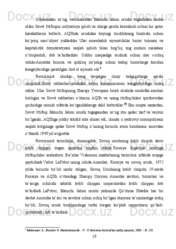 Uilyamsdan   so ng,   revizionistlar   Ikkinchi   Jahon   urushi   tugashidan   anchaʻ
oldin Sovet Ittifoqini izolyatsiya qilish va ularga qarshi kurashish uchun bir qator
harakatlarini   keltirib,   AQShda   urushdan   keyingi   tinchlikning   buzilishi   uchun
ko proq   mas’uliyat   yukladilar.	
ʻ   Ular   amerikalik   siyosatchilar   bozor   tizimini   va
kapitalistik   demokratiyani   saqlab   qolish   bilan   bog liq   eng   muhim   masalani	
ʻ
o rtoqlashdi,   deb   ta’kidladilar.   Ushbu   maqsadga   erishish   uchun   ular   «	
ʻ ochiq
eshik «Amerika   biznesi   va   qishloq   xo jaligi   uchun   tashqi   bozorlarga   kirishni	
ʻ
kengaytirishga qaratilgan chet el siyosati  edi . 8
Revizionist   olimlar   keng   tarqalgan   ilmiy   tadqiqotlarga   qarshi
chiqishdi   Sovet   rahbarlari   urushdan   keyin   kommunizmni   kengaytirishga   sodiq
edilar. Ular Sovet Ittifoqining Sharqiy Yevropani bosib olishida mudofaa asoslari
borligini   va   Sovet   rahbarlari   o zlarini   AQSh   va   uning   ittifoqchilari   qurshovidan	
ʻ
qochishga urinish sifatida ko rganliklariga dalil keltirdilar.	
ʻ [9]
  Shu nuqtai nazardan,
Sovet   Ittifoqi   Ikkinchi   Jahon   urushi   tugaganidan   so ng   shu   qadar   zaif   va   vayron	
ʻ
bo lganki, AQShga jiddiy tahdid sola olmas edi, chunki u yadroviy monopoliyani	
ʻ
saqlab   kelguniga   qadar   Sovet   Ittifoqi   o zining   birinchi   atom   bombasini   sinovdan	
ʻ
o tkazdi	
ʻ   1949 yil avgustda.
Revizionist   tarixchilar,   shuningdek,   Sovuq   urushning   kelib   chiqish   davri
kelib   chiqqan   degan   qarashni   taqdim   etdilar   Rossiya   fuqarolar   urushiga
ittifoqchilar   aralashuvi .   Ba’zilar   Viskonsin   maktabining   tarixchisi   sifatida   orqaga
qaytishadi   Valter   LaFeber   uning   ishida   Amerika,   Rossiya   va   sovuq   urush ,   1972
yilda   birinchi   bo lib   nashr   etilgan,   Sovuq   Urushning   kelib   chiqishi   19-asrda	
ʻ
Rossiya   va   AQSh   o rtasidagi   Sharqiy   Osiyoni   Amerika   savdosi,   bozorlari   va	
ʻ
ta’siriga   ochilishi   sababli   kelib   chiqqan   mojarolardan   kelib   chiqqan   deb
ta’kidladi.   LaFeber,   Ikkinchi   Jahon   urushi   yakunida   Qo shma   Shtatlar   har   bir	
ʻ
davlat Amerika ta’siri va savdosi uchun ochiq bo lgan dunyoni ta’minlashga sodiq	
ʻ
bo lib,   Sovuq   urush   boshlanishiga   turtki   bergan   ko plab   mojarolarni   qo llab-	
ʻ ʻ ʻ
quvvatladi, deb ta’kidladi.
8
 Madraimov A., Fuzailov G. Manbashunoslik. –T.: O’zbekiston faylasuflari milliy jamiyati, 2008. – B. 228.
19 