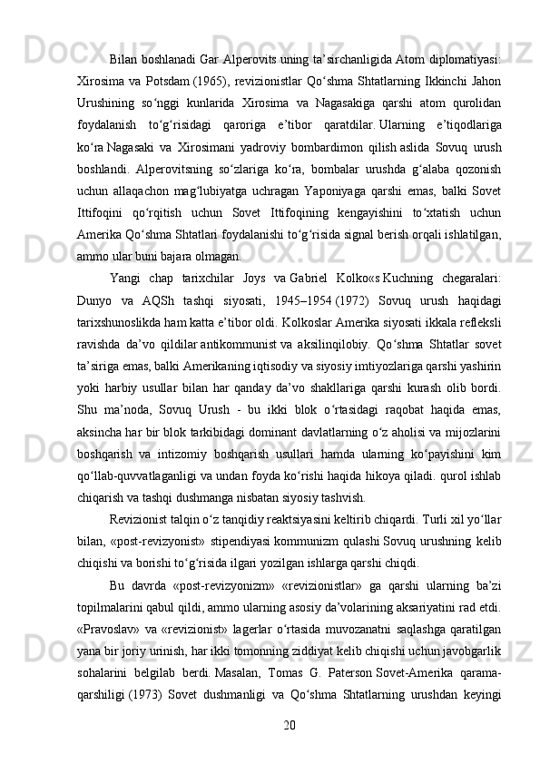 Bilan boshlanadi   Gar  Alperovits   uning ta’sirchanligida   Atom  diplomatiyasi:
Xirosima   va   Potsdam   (1965),   revizionistlar   Qo shma   Shtatlarning   Ikkinchi   Jahonʻ
Urushining   so nggi   kunlarida   Xirosima   va   Nagasakiga   qarshi   atom   qurolidan	
ʻ
foydalanish   to g risidagi   qaroriga   e’tibor   qaratdilar.
ʻ ʻ   Ularning   e’tiqodlariga
ko ra	
ʻ   Nagasaki   va   Xirosimani   yadroviy   bombardimon   qilish   aslida   Sovuq   urush
boshlandi.   Alperovitsning   so zlariga   ko ra,   bombalar   urushda   g alaba   qozonish	
ʻ ʻ ʻ
uchun   allaqachon   mag lubiyatga   uchragan   Yaponiyaga   qarshi   emas,   balki   Sovet	
ʻ
Ittifoqini   qo rqitish   uchun   Sovet   Ittifoqining   kengayishini   to xtatish   uchun	
ʻ ʻ
Amerika Qo shma Shtatlari foydalanishi to g risida signal berish orqali ishlatilgan,
ʻ ʻ ʻ
ammo ular buni bajara olmagan.
Yangi   chap   tarixchilar   Joys   va   Gabriel   Kolko «s   Kuchning   chegaralari:
Dunyo   va   AQSh   tashqi   siyosati,   1945–1954   (1972)   Sovuq   urush   haqidagi
tarixshunoslikda ham katta e’tibor oldi.  Kolkoslar Amerika siyosati ikkala refleksli
ravishda   da’vo   qildilar   antikommunist   va   aksilinqilobiy.   Qo shma   Shtatlar   sovet	
ʻ
ta’siriga emas, balki Amerikaning iqtisodiy va siyosiy imtiyozlariga qarshi yashirin
yoki   harbiy   usullar   bilan   har   qanday   da’vo   shakllariga   qarshi   kurash   olib   bordi.
Shu   ma’noda,   Sovuq   Urush   -   bu   ikki   blok   o rtasidagi   raqobat   haqida   emas,	
ʻ
aksincha har bir blok tarkibidagi dominant davlatlarning o z aholisi va mijozlarini	
ʻ
boshqarish   va   intizomiy   boshqarish   usullari   hamda   ularning   ko payishini   kim	
ʻ
qo llab-quvvatlaganligi va undan foyda ko rishi haqida hikoya qiladi. qurol ishlab	
ʻ ʻ
chiqarish va tashqi dushmanga nisbatan siyosiy tashvish.
Revizionist talqin o z tanqidiy reaktsiyasini keltirib chiqardi. Turli xil yo llar	
ʻ ʻ
bilan,   «post-revizyonist»   stipendiyasi   kommunizm   qulashi   Sovuq   urushning   kelib
chiqishi va borishi to g risida ilgari yozilgan ishlarga qarshi chiqdi.	
ʻ ʻ
Bu   davrda   «post-revizyonizm»   «revizionistlar»   ga   qarshi   ularning   ba’zi
topilmalarini qabul qildi, ammo ularning asosiy da’volarining aksariyatini rad etdi.
«Pravoslav»   va   «revizionist»   lagerlar   o rtasida   muvozanatni   saqlashga   qaratilgan	
ʻ
yana bir joriy urinish, har ikki tomonning ziddiyat kelib chiqishi uchun javobgarlik
sohalarini   belgilab   berdi.   Masalan,   Tomas   G.   Paterson   Sovet-Amerika   qarama-
qarshiligi   (1973)   Sovet   dushmanligi   va   Qo shma   Shtatlarning   urushdan   keyingi	
ʻ
20