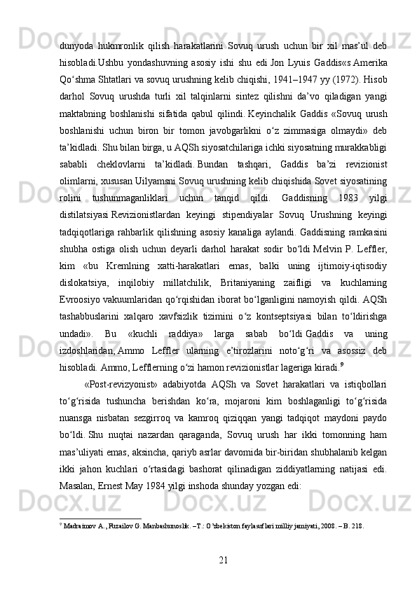 dunyoda   hukmronlik   qilish   harakatlarini   Sovuq   urush   uchun   bir   xil   mas’ul   deb
hisobladi.Ushbu   yondashuvning   asosiy   ishi   shu   edi   Jon   Lyuis   Gaddis «s   Amerika
Qo shma Shtatlari va sovuq urushning kelib chiqishi, 1941–1947 yyʻ   (1972). Hisob
darhol   Sovuq   urushda   turli   xil   talqinlarni   sintez   qilishni   da’vo   qiladigan   yangi
maktabning   boshlanishi   sifatida   qabul   qilindi.   Keyinchalik   Gaddis   «Sovuq   urush
boshlanishi   uchun   biron   bir   tomon   javobgarlikni   o z   zimmasiga   olmaydi»   deb	
ʻ
ta’kidladi.   Shu bilan birga, u AQSh siyosatchilariga ichki siyosatning murakkabligi
sababli   cheklovlarni   ta’kidladi.   Bundan   tashqari,   Gaddis   ba’zi   revizionist
olimlarni, xususan Uilyamsni Sovuq urushning kelib chiqishida Sovet siyosatining
rolini   tushunmaganliklari   uchun   tanqid   qildi.   Gaddisning   1983   yilgi
distilatsiyasi   Revizionistlardan   keyingi   stipendiyalar   Sovuq   Urushning   keyingi
tadqiqotlariga   rahbarlik   qilishning   asosiy   kanaliga   aylandi.   Gaddisning   ramkasini
shubha   ostiga   olish   uchun   deyarli   darhol   harakat   sodir   bo ldi	
ʻ   Melvin   P.   Leffler ,
kim   «bu   Kremlning   xatti-harakatlari   emas,   balki   uning   ijtimoiy-iqtisodiy
dislokatsiya,   inqilobiy   millatchilik,   Britaniyaning   zaifligi   va   kuchlarning
Evroosiyo vakuumlaridan qo rqishidan iborat bo lganligini namoyish qildi. AQSh	
ʻ ʻ
tashabbuslarini   xalqaro   xavfsizlik   tizimini   o z   kontseptsiyasi   bilan   to ldirishga	
ʻ ʻ
undadi».   Bu   «kuchli   raddiya»   larga   sabab   bo ldi	
ʻ   Gaddis   va   uning
izdoshlaridan,   Ammo   Leffler   ularning   e’tirozlarini   noto g ri   va   asossiz   deb	
ʻ ʻ
hisobladi.   Ammo, Lefflerning o zi hamon revizionistlar lageriga kiradi.	
ʻ 9
«Post-revizyonist»   adabiyotda   AQSh   va   Sovet   harakatlari   va   istiqbollari
to g risida   tushuncha   berishdan   ko ra,   mojaroni   kim   boshlaganligi   to g risida	
ʻ ʻ ʻ ʻ ʻ
nuansga   nisbatan   sezgirroq   va   kamroq   qiziqqan   yangi   tadqiqot   maydoni   paydo
bo ldi.
ʻ   Shu   nuqtai   nazardan   qaraganda,   Sovuq   urush   har   ikki   tomonning   ham
mas’uliyati emas, aksincha, qariyb asrlar davomida bir-biridan shubhalanib kelgan
ikki   jahon   kuchlari   o rtasidagi   bashorat   qilinadigan   ziddiyatlarning   natijasi   edi.	
ʻ
Masalan, Ernest May 1984 yilgi inshoda shunday yozgan edi:
9
 Madraimov A., Fuzailov G. Manbashunoslik. –T.: O’zbekiston faylasuflari milliy jamiyati, 2008. – B. 218.
21
