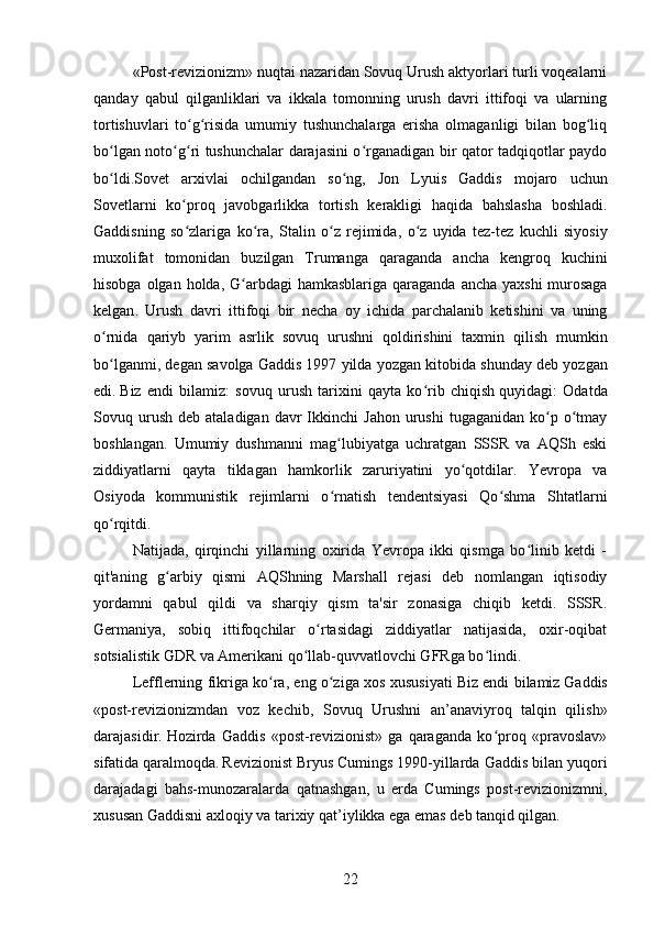 «Post-revizionizm» nuqtai nazaridan Sovuq Urush aktyorlari turli voqealarni
qanday   qabul   qilganliklari   va   ikkala   tomonning   urush   davri   ittifoqi   va   ularning
tortishuvlari   to g risida   umumiy   tushunchalarga   erisha   olmaganligi   bilan   bog liqʻ ʻ ʻ
bo lgan noto g ri tushunchalar darajasini o rganadigan bir qator tadqiqotlar paydo	
ʻ ʻ ʻ ʻ
bo ldi.
ʻ Sovet   arxivlai   ochilgandan   so ʻ ng ,   Jon   Lyuis   Gaddis   mojaro   uchun
Sovetlarni   ko ʻ proq   javobgarlikka   tortish   kerakligi   haqida   bahslasha   boshladi .
Gaddisning   so ʻ zlariga   ko ʻ ra ,   Stalin   o ʻ z   rejimida ,   o ʻ z   uyida   tez - tez   kuchli   siyosiy
muxolifat   tomonidan   buzilgan   Trumanga   qaraganda   ancha   kengroq   kuchini
hisobga   olgan   holda ,   G ʻ arbdagi   hamkasblariga   qaraganda   ancha   yaxshi   murosaga
kelgan .   Urush   davri   ittifoqi   bir   necha   oy   ichida   parchalanib   ketishini   va   uning
o ʻ rnida   qariyb   yarim   asrlik   sovuq   urushni   qoldirishini   taxmin   qilish   mumkin
bo ʻ lganmi ,  degan   savolga   Gaddis  1997  yilda   yozgan   kitobida   shunday   deb   yozgan
edi .   Biz   endi   bilamiz:   sovuq   urush   tarixini   qayta   ko rib   chiqish	
ʻ   quyidagi:   Odatda
Sovuq  urush   deb  ataladigan  davr  Ikkinchi   Jahon  urushi  tugaganidan   ko p  o tmay	
ʻ ʻ
boshlangan.   Umumiy   dushmanni   mag lubiyatga   uchratgan   SSSR   va   AQSh   eski	
ʻ
ziddiyatlarni   qayta   tiklagan   hamkorlik   zaruriyatini   yo qotdilar.   Yevropa   va	
ʻ
Osiyoda   kommunistik   rejimlarni   o rnatish   tendentsiyasi   Qo shma   Shtatlarni	
ʻ ʻ
qo rqitdi.	
ʻ
Natijada,   qirqinchi   yillarning   oxirida   Yevropa   ikki   qismga   bo linib   ketdi   -	
ʻ
qit'aning   g arbiy   qismi   AQShning   Marshall   rejasi   deb   nomlangan   iqtisodiy	
ʻ
yordamni   qabul   qildi   va   sharqiy   qism   ta'sir   zonasiga   chiqib   ketdi.   SSSR.
Germaniya,   sobiq   ittifoqchilar   o rtasidagi   ziddiyatlar   natijasida,   oxir-oqibat	
ʻ
sotsialistik GDR va Amerikani qo llab-quvvatlovchi GFRga bo lindi.	
ʻ ʻ
Lefflerning fikriga ko ra, eng o ziga xos xususiyati	
ʻ ʻ   Biz endi bilamiz   Gaddis
«post-revizionizmdan   voz   kechib,   Sovuq   Urushni   an’anaviyroq   talqin   qilish»
darajasidir.  
Hozirda   Gaddis   «post-revizionist»   ga   qaraganda   ko proq   «pravoslav»	
ʻ
sifatida qaralmoqda.  
Revizionist   Bryus Cumings   1990-yillarda Gaddis bilan yuqori
darajadagi   bahs-munozaralarda   qatnashgan,   u   erda   Cumings   post-revizionizmni,
xususan Gaddisni axloqiy va tarixiy qat’iylikka ega emas deb tanqid qilgan. 
22 