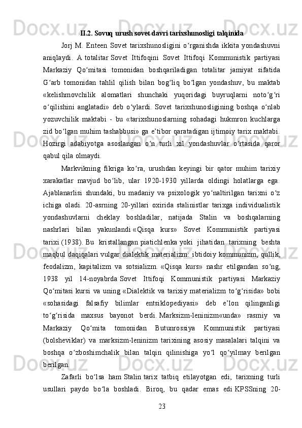 I I .2.  Sovuq urush sovet davri tarixshunosligi talqinida
Jorj   M.   Enteen   Sovet   tarixshunosligini   o rganishda   ikkita   yondashuvniʻ
aniqlaydi.   A   totalitar   Sovet   Ittifoqini   Sovet   Ittifoqi   Kommunistik   partiyasi
Markaziy   Qo mitasi   tomonidan   boshqariladigan   totalitar   jamiyat   sifatida	
ʻ
G arb   tomonidan   tahlil   qilish   bilan   bog liq   bo lgan   yondashuv,   bu   maktab	
ʻ ʻ ʻ
«kelishmovchilik   alomatlari   shunchaki   yuqoridagi   buyruqlarni   noto g ri	
ʻ ʻ
o qilishini   anglatadi»   deb   o ylardi.	
ʻ ʻ   Sovet   tarixshunosligining   boshqa   o nlab	ʻ
yozuvchilik   maktabi   -   bu   «tarixshunoslarning   sohadagi   hukmron   kuchlarga
zid bo lgan  muhim   tashabbusi»  ga  e’tibor   qaratadigan ijtimoiy tarix maktabi.	
ʻ
Hozirgi   adabiyotga   asoslangan   o n   turli   xil   yondashuvlar   o rtasida   qaror	
ʻ ʻ
qabul qila olmaydi.
Markvikning   fikriga   ko ra,   urushdan   keyingi   bir   qator   muhim   tarixiy	
ʻ
xarakatlar   mavjud   bo lib,   ular   1920-1930   yillarda   oldingi   holatlarga   ega.	
ʻ
Ajablanarlisi   shundaki,   bu   madaniy   va   psixologik   yo naltirilgan   tarixni   o z	
ʻ ʻ
ichiga   oladi.   20-asrning   20-yillari   oxirida   stalinistlar   tarixga   individualistik
yondashuvlarni   cheklay   boshladilar,   natijada   Stalin   va   boshqalarning
nashrlari   bilan   yakunlandi   «Qisqa   kurs»   Sovet   Kommunistik   partiyasi
tarixi   (1938).   Bu   kristallangan   piatichlenka   yoki   jihatidan   tarixning   beshta
maqbul   daqiqalari   vulgar   dialektik   materializm :   ibtidoiy   kommunizm,   qullik,
feodalizm,   kapitalizm   va   sotsializm.   «Qisqa   kurs»   nashr   etilgandan   so ng,	
ʻ
1938   yil   14-noyabrda   Sovet   Ittifoqi   Kommunistik   partiyasi   Markaziy
Qo mitasi	
ʻ   kursi   va   uning   «Dialektik   va   tarixiy   materializm   to g risida»   bobi	ʻ ʻ
«sohasidagi   falsafiy   bilimlar   entsiklopediyasi»   deb   e’lon   qilinganligi
to g risida   maxsus   bayonot   berdi.	
ʻ ʻ   Marksizm-leninizm «unda»   rasmiy   va
Markaziy   Qo mita   tomonidan   Butunrossiya   Kommunistik   partiyasi	
ʻ
(bolsheviklar)   va   marksizm-leninizm   tarixining   asosiy   masalalari   talqini   va
boshqa   o zboshimchalik   bilan   talqin   qilinishiga   yo l   qo yilmay   berilgan	
ʻ ʻ ʻ
berilgan.
Zafarli   bo lsa   ham	
ʻ   Stalin   tarix   tatbiq   etilayotgan   edi,   tarixning   turli
usullari   paydo   bo la   boshladi.   Biroq,   bu   qadar   emas   edi	
ʻ   KPSSning   20-
23