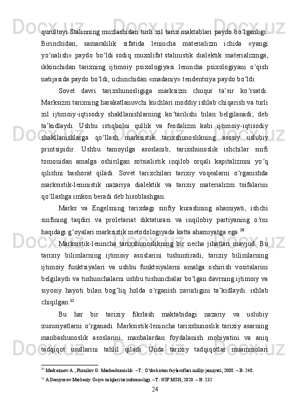 qurultoyi   Stalinning   muzlashidan   turli   xil   tarix   maktablari   paydo   bo lganligi.ʻ
Birinchidan,   samaralilik   sifatida   lenincha   materializm   ichida   «yangi
yo nalish»   paydo   bo ldi	
ʻ ʻ   sodiq   muxolifat   stalinistik   dialektik   materializmga,
ikkinchidan   tarixning   ijtimoiy   psixologiyasi   lenincha   psixologiyani   o qish	
ʻ
natijasida paydo bo ldi, uchinchidan «madaniy» tendentsiya paydo bo ldi.	
ʻ ʻ
Sovet   davri   tarixshunosligiga   marksizm   chuqur   ta’sir   ko rsatdi.	
ʻ
Marksizm tarixning harakatlanuvchi kuchlari moddiy ishlab chiqarish va turli
xil   ijtimoiy-iqtisodiy   shakllanishlarning   ko tarilishi   bilan   belgilanadi,   deb	
ʻ
ta’kidlaydi.   Ushbu   istiqbolni   qullik   va   feodalizm   kabi   ijtimoiy-iqtisodiy
shakllanishlarga   qo llash   marksistik   tarixshunoslikning   asosiy   uslubiy	
ʻ
printsipidir.   Ushbu   tamoyilga   asoslanib,   tarixshunoslik   ishchilar   sinfi
tomonidan   amalga   oshirilgan   sotsialistik   inqilob   orqali   kapitalizmni   yo q	
ʻ
qilishni   bashorat   qiladi.   Sovet   tarixchilari   tarixiy   voqealarni   o rganishda	
ʻ
marksistik-leninistik   nazariya   dialektik   va   tarixiy   materializm   toifalarini
qo llashga imkon beradi deb hisoblashgan.	
ʻ
Marks   va   Engelsning   tarixdagi   sinfiy   kurashning   ahamiyati,   ishchi
sinfining   taqdiri   va   proletariat   diktaturasi   va   inqilobiy   partiyaning   o rni	
ʻ
haqidagi g oyalari marksistik metodologiyada katta ahamiyatga ega.	
ʻ 10
Marksistik-lenincha   tarixshunoslikning   bir   necha   jihatlari   mavjud.   Bu
tarixiy   bilimlarning   ijtimoiy   asoslarini   tushuntiradi,   tarixiy   bilimlarning
ijtimoiy   funktsiyalari   va   ushbu   funktsiyalarni   amalga   oshirish   vositalarini
belgilaydi va tushunchalarni ushbu tushunchalar bo lgan davrning ijtimoiy va	
ʻ
siyosiy   hayoti   bilan   bog liq   holda   o rganish   zarurligini   ta’kidlaydi.   ishlab	
ʻ ʻ
chiqilgan. 11
Bu   har   bir   tarixiy   fikrlash   maktabidagi   nazariy   va   uslubiy
xususiyatlarni   o rganadi.   Marksistik-lenincha   tarixshunoslik   tarixiy   asarning	
ʻ
manbashunoslik   asoslarini,   manbalardan   foydalanish   mohiyatini   va   aniq
tadqiqot   usullarini   tahlil   qiladi.   Unda   tarixiy   tadqiqotlar   muammolari
10
 Madraimov A., Fuzailov G. Manbashunoslik. –T.: O’zbekiston faylasuflari milliy jamiyati, 2008. – B. 248.
11
 A.Doniyorov Markaziy Osiyo xalqlari tarixshunosligi. –T.: NIF MSH, 2020. – B. 232.
24 