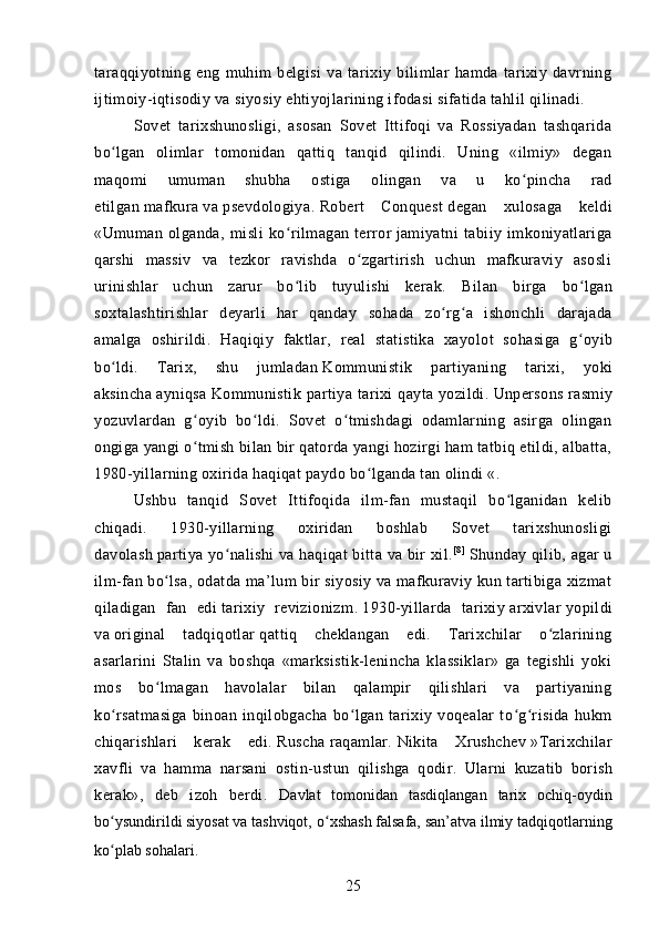 taraqqiyotning   eng   muhim   belgisi   va   tarixiy   bilimlar   hamda   tarixiy   davrning
ijtimoiy-iqtisodiy va siyosiy ehtiyojlarining ifodasi sifatida tahlil qilinadi.
Sovet   tarixshunosligi,   asosan   Sovet   Ittifoqi   va   Rossiyadan   tashqarida
bo lgan   olimlar   tomonidan   qattiq   tanqid   qilindi.   Uning   «ilmiy»   deganʻ
maqomi   umuman   shubha   ostiga   olingan   va   u   ko pincha   rad	
ʻ
etilgan   mafkura   va   psevdologiya .   Robert   Conquest   degan   xulosaga   keldi
«Umuman   olganda,   misli   ko rilmagan	
ʻ   terror   jamiyatni   tabiiy   imkoniyatlariga
qarshi   massiv   va   tezkor   ravishda   o zgartirish   uchun   mafkuraviy   asosli	
ʻ
urinishlar   uchun   zarur   bo lib   tuyulishi   kerak.  	
ʻ Bilan   birga   bo ʻ lgan
soxtalashtirishlar   deyarli   har   qanday   sohada   zo ʻ rg ʻ a   ishonchli   darajada
amalga   oshirildi .   Haqiqiy   faktlar ,   real   statistika   xayolot   sohasiga   g oyib	
ʻ
bo ʻ ldi .   Tarix ,   shu   jumladan   Kommunistik   partiyaning   tarixi ,   yoki
aksincha   ayniqsa   Kommunistik   partiya   tarixi   qayta   yozildi .   Unpersons   rasmiy
yozuvlardan   g oyib   bo ldi.   Sovet   o tmishdagi   odamlarning   asirga   olingan	
ʻ ʻ ʻ
ongiga yangi o tmish bilan bir qatorda yangi hozirgi ham tatbiq etildi, albatta,
ʻ
1980-yillarning oxirida haqiqat paydo bo lganda tan olindi «.	
ʻ
Ushbu   tanqid   Sovet   Ittifoqida   ilm-fan   mustaqil   bo lganidan   kelib	
ʻ
chiqadi.   1930-yillarning   oxiridan   boshlab   Sovet   tarixshunosligi
davolash   partiya yo nalishi	
ʻ   va haqiqat bitta va bir xil. [8 ]
  Shunday qilib, agar u
ilm-fan bo lsa, odatda ma’lum bir siyosiy va mafkuraviy kun tartibiga xizmat	
ʻ
qiladigan   fan   edi   tarixiy   revizionizm .   1930-yillarda   tarixiy   arxivlar   yopildi
va   original   tadqiqotlar   qattiq   cheklangan   edi.   Tarixchilar   o zlarining	
ʻ
asarlarini   Stalin   va   boshqa   «marksistik-lenincha   klassiklar»   ga   tegishli   yoki
mos   bo lmagan   havolalar   bilan   qalampir   qilishlari   va   partiyaning	
ʻ
ko rsatmasiga   binoan   inqilobgacha   bo lgan   tarixiy   voqealar   to g risida   hukm	
ʻ ʻ ʻ ʻ
chiqarishlari   kerak   edi.   Ruscha   raqamlar.   Nikita   Xrushchev   » Tarixchilar
xavfli   va   hamma   narsani   ostin - ustun   qilishga   qodir .   Ularni   kuzatib   borish
kerak»,   deb   izoh   berdi.   Davlat   tomonidan   tasdiqlangan   tarix   ochiq-oydin
bo ysundirildi
ʻ   siyosat   va   tashviqot, o xshash	ʻ   falsafa,   san’atva   ilmiy tadqiqotlarning
ko plab sohalari.	
ʻ  
25 