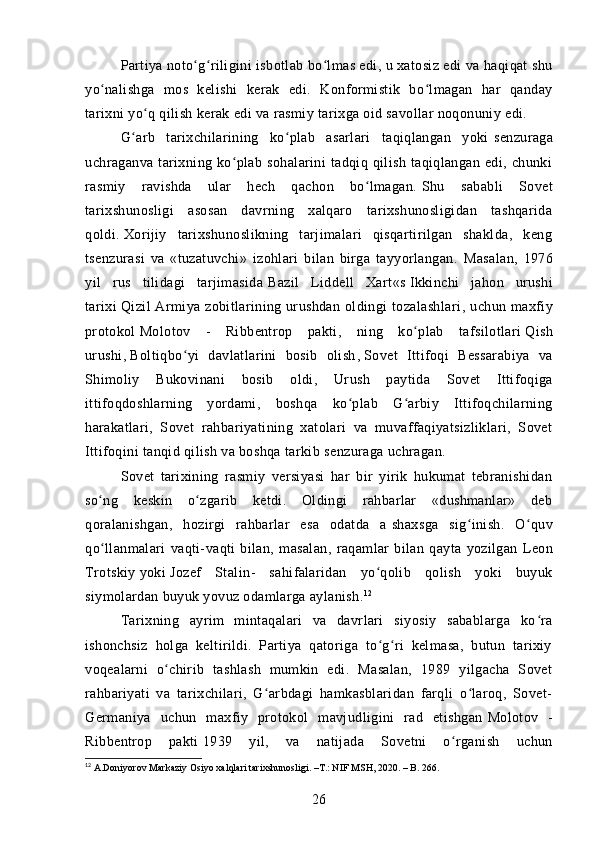 Partiya   noto g riligini isbotlab bo lmas edi, u xatosiz edi va haqiqat shuʻ ʻ ʻ
yo nalishga   mos   kelishi   kerak   edi.  	
ʻ Konformistik   bo lmagan   har   qanday	ʻ
tarixni yo q qilish kerak edi va rasmiy tarixga oid savollar noqonuniy edi.	
ʻ
G arb   tarixchilarining   ko plab   asarlari   taqiqlangan   yoki	
ʻ ʻ   senzuraga
uchragan va  tarixning  ko plab   sohalarini   tadqiq   qilish   taqiqlangan   edi,   chunki	
ʻ
rasmiy   ravishda   ular   hech   qachon   bo lmagan.	
ʻ   Shu   sababli   Sovet
tarixshunosligi   asosan   davrning   xalqaro   tarixshunosligidan   tashqarida
qoldi.   Xorijiy   tarixshunoslikning   tarjimalari   qisqartirilgan   shaklda,   keng
tsenzurasi   va   «tuzatuvchi»   izohlari   bilan   birga   tayyorlangan.   Masalan,   1976
yil   rus   tilidagi   tarjimasida   Bazil   Liddell   Xart «s   Ikkinchi   jahon   urushi
tarixi   Qizil  Armiya zobitlarining urushdan  oldingi  tozalashlari , uchun  maxfiy
protokol   Molotov   -   Ribbentrop   pakti ,   ning   ko plab   tafsilotlari	
ʻ   Qish
urushi ,   Boltiqbo yi   davlatlarini   bosib   olish	
ʻ ,   Sovet   Ittifoqi   Bessarabiya   va
Shimoliy   Bukovinani   bosib   oldi ,   Urush   paytida   Sovet   Ittifoqiga
ittifoqdoshlarning   yordami,   boshqa   ko plab   G arbiy   Ittifoqchilarning	
ʻ ʻ
harakatlari,   Sovet   rahbariyatining   xatolari   va   muvaffaqiyatsizliklari,   Sovet
Ittifoqini tanqid qilish va boshqa tarkib   senzuraga uchragan .
Sovet   tarixining   rasmiy   versiyasi   har   bir   yirik   hukumat   tebranishidan
so ng   keskin   o zgarib   ketdi.   Oldingi   rahbarlar   «dushmanlar»   deb	
ʻ ʻ
qoralanishgan,   hozirgi   rahbarlar   esa   odatda   a   shaxsga   sig inish	
ʻ .   O quv	ʻ
qo llanmalari   vaqti-vaqti   bilan,   masalan,   raqamlar   bilan   qayta   yozilgan	
ʻ   Leon
Trotskiy   yoki   Jozef   Stalin -   sahifalaridan   yo qolib   qolish   yoki   buyuk	
ʻ
siymolardan buyuk yovuz odamlarga aylanish. 12
Tarixning   ayrim   mintaqalari   va   davrlari   siyosiy   sabablarga   ko ra	
ʻ
ishonchsiz   holga   keltirildi.   Partiya   qatoriga   to g ri   kelmasa,   butun   tarixiy	
ʻ ʻ
voqealarni   o chirib   tashlash   mumkin   edi.   Masalan,   1989   yilgacha   Sovet	
ʻ
rahbariyati   va   tarixchilari,   G arbdagi   hamkasblaridan   farqli   o laroq,   Sovet-	
ʻ ʻ
Germaniya   uchun   maxfiy   protokol   mavjudligini   rad   etishgan   Molotov   -
Ribbentrop   pakti   1939   yil,   va   natijada   Sovetni   o rganish   uchun	
ʻ
12
 A.Doniyorov Markaziy Osiyo xalqlari tarixshunosligi. –T.: NIF MSH, 2020. – B. 266.
26