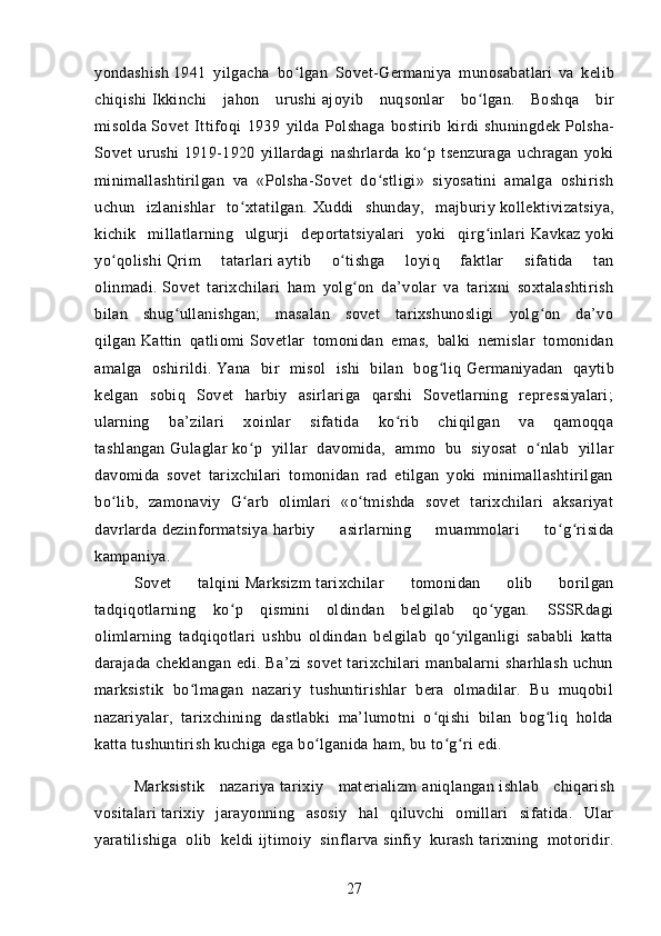 yondashish   1941   yilgacha   bo lgan   Sovet-Germaniya   munosabatlariʻ   va   kelib
chiqishi   Ikkinchi   jahon   urushi   ajoyib   nuqsonlar   bo lgan.	
ʻ  
Boshqa   bir
misolda   Sovet   Ittifoqi   1939   yilda   Polshaga   bostirib   kirdi   shuningdek   Polsha-
Sovet   urushi   1919-1920   yillardagi   nashrlarda   ko p   tsenzuraga   uchragan   yoki	
ʻ
minimallashtirilgan   va   «Polsha-Sovet   do stligi»   siyosatini   amalga   oshirish	
ʻ
uchun   izlanishlar   to xtatilgan.	
ʻ   Xuddi   shunday,   majburiy   kollektivizatsiya ,
kichik   millatlarning   ulgurji   deportatsiyalari   yoki   qirg inlari	
ʻ   Kavkaz   yoki
yo qolishi	
ʻ   Qrim   tatarlari   aytib   o tishga   loyiq   faktlar   sifatida   tan	ʻ
olinmadi.   Sovet   tarixchilari   ham   yolg on   da’volar   va   tarixni   soxtalashtirish	
ʻ
bilan   shug ullanishgan;   masalan   sovet   tarixshunosligi   yolg on   da’vo	
ʻ ʻ
qilgan   Kattin   qatliomi   Sovetlar   tomonidan   emas,   balki   nemislar   tomonidan
amalga   oshirildi.   Yana   bir   misol   ishi   bilan   bog liq	
ʻ   Germaniyadan   qaytib
kelgan   sobiq   Sovet   harbiy   asirlariga   qarshi   Sovetlarning   repressiyalari;
ularning   ba’zilari   xoinlar   sifatida   ko rib   chiqilgan   va   qamoqqa	
ʻ
tashlangan   Gulaglar   ko p   yillar   davomida,   ammo   bu   siyosat   o nlab   yillar	
ʻ ʻ
davomida   sovet   tarixchilari   tomonidan   rad   etilgan   yoki   minimallashtirilgan
bo lib,   zamonaviy   G arb   olimlari   «o tmishda   sovet   tarixchilari   aksariyat	
ʻ ʻ ʻ
davrlarda   dezinformatsiya   harbiy   asirlarning   muammolari   to g risida	
ʻ ʻ
kampaniya.
Sovet   talqini   Marksizm   tarixchilar   tomonidan   olib   borilgan
tadqiqotlarning   ko p   qismini   oldindan   belgilab   qo ygan.   SSSRdagi	
ʻ ʻ
olimlarning   tadqiqotlari   ushbu   oldindan   belgilab   qo yilganligi   sababli   katta	
ʻ
darajada   cheklangan   edi.   Ba’zi   sovet   tarixchilari   manbalarni   sharhlash   uchun
marksistik   bo lmagan   nazariy   tushuntirishlar   bera   olmadilar.   Bu   muqobil	
ʻ
nazariyalar,   tarixchining   dastlabki   ma’lumotni   o qishi   bilan   bog liq   holda	
ʻ ʻ
katta tushuntirish kuchiga ega bo lganida ham, bu to g ri edi.	
ʻ ʻ ʻ
Marksistik   nazariya   tarixiy   materializm   aniqlangan   ishlab   chiqarish
vositalari   tarixiy   jarayonning   asosiy   hal   qiluvchi   omillari   sifatida.   Ular
yaratilishiga   olib   keldi   ijtimoiy   sinflar va   sinfiy   kurash   tarixning   motoridir.
27