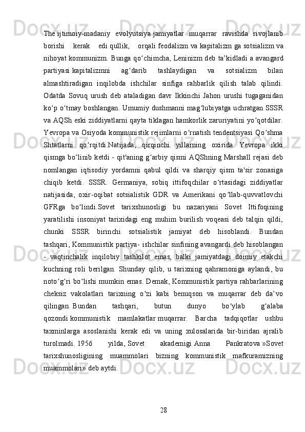 The   ijtimoiy-madaniy   evolyutsiya   jamiyatlar   muqarrar   ravishda   rivojlanib
borishi   kerak   edi   qullik ,   orqali   feodalizm   va   kapitalizm   ga   sotsializm   va
nihoyat   kommunizm .   Bunga   qo chimcha,ʻ   Leninizm   deb   ta’kidladi   a   avangard
partiyasi   kapitalizmni   ag darib   tashlaydigan   va   sotsializm   bilan	
ʻ
almashtiradigan   inqilobda   ishchilar   sinfiga   rahbarlik   qilish   talab   qilindi.
Odatda   Sovuq   urush   deb   ataladigan   davr   Ikkinchi   Jahon   urushi   tugaganidan
ko p o tmay boshlangan. Umumiy dushmanni  mag lubiyatga uchratgan SSSR	
ʻ ʻ ʻ
va AQSh eski  ziddiyatlarni qayta tiklagan hamkorlik zaruriyatini yo qotdilar.	
ʻ
Yevropa va Osiyoda kommunistik rejimlarni o rnatish tendentsiyasi  Qo shma	
ʻ ʻ
Shtatlarni   qo rqitdi.Natijada,   qirqinchi   yillarning   oxirida   Yevropa   ikki	
ʻ
qismga bo linib ketdi - qit'aning g arbiy qismi AQShning Marshall  rejasi  deb	
ʻ ʻ
nomlangan   iqtisodiy   yordamni   qabul   qildi   va   sharqiy   qism   ta'sir   zonasiga
chiqib   ketdi.   SSSR.   Germaniya,   sobiq   ittifoqchilar   o rtasidagi   ziddiyatlar	
ʻ
natijasida,   oxir-oqibat   sotsialistik   GDR   va   Amerikani   qo llab-quvvatlovchi	
ʻ
GFRga   bo lindi.Sovet   tarixshunosligi   bu   nazariyani   Sovet   Ittifoqining	
ʻ
yaratilishi   insoniyat   tarixidagi   eng   muhim   burilish   voqeasi   deb   talqin   qildi,
chunki   SSSR   birinchi   sotsialistik   jamiyat   deb   hisoblandi.   Bundan
tashqari,   Kommunistik partiya - ishchilar  sinfining avangardi  deb  hisoblangan
-   vaqtinchalik   inqilobiy   tashkilot   emas,   balki   jamiyatdagi   doimiy   etakchi
kuchning   roli   berilgan.   Shunday   qilib,   u   tarixning   qahramoniga   aylandi,   bu
noto g ri  bo lishi  mumkin emas.  Demak, Kommunistik partiya rahbarlarining	
ʻ ʻ ʻ
cheksiz   vakolatlari   tarixning   o zi   kabi   benuqson   va   muqarrar   deb   da’vo	
ʻ
qilingan.   Bundan   tashqari,   butun   dunyo   bo ylab   g alaba	
ʻ ʻ
qozondi   kommunistik   mamlakatlar   muqarrar.   Barcha   tadqiqotlar   ushbu
taxminlarga   asoslanishi   kerak   edi   va   uning   xulosalarida   bir-biridan   ajralib
turolmadi.   1956   yilda,   Sovet   akademigi   Anna   Pankratova   »Sovet
tarixshunosligining   muammolari   bizning   kommunistik   mafkuramizning
muammolari» deb aytdi.
28 
