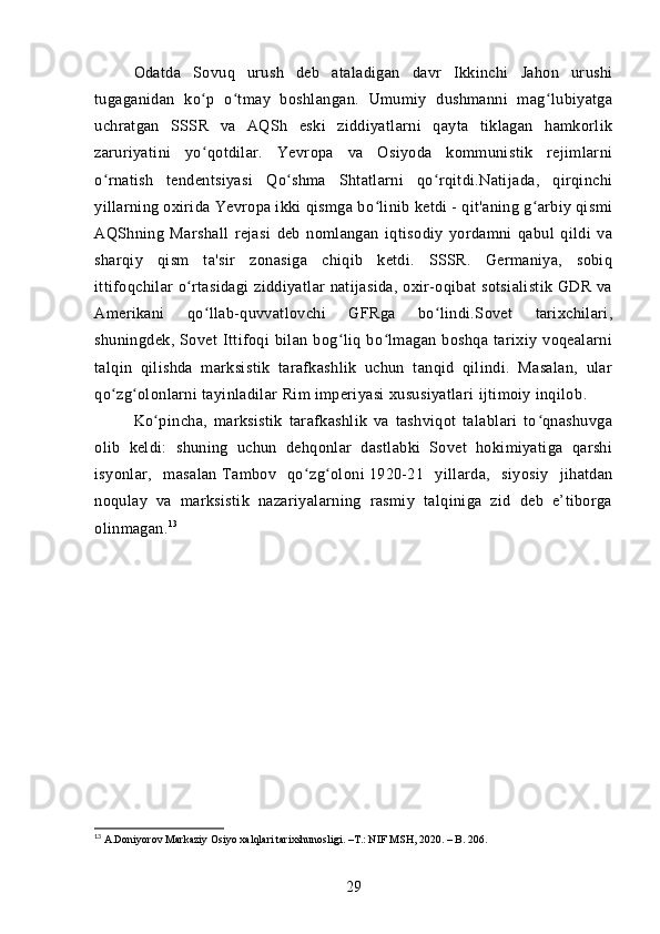 Odatda   Sovuq   urush   deb   ataladigan   davr   Ikkinchi   Jahon   urushi
tugaganidan   ko p   o tmay   boshlangan.   Umumiy   dushmanni   mag lubiyatgaʻ ʻ ʻ
uchratgan   SSSR   va   AQSh   eski   ziddiyatlarni   qayta   tiklagan   hamkorlik
zaruriyatini   yo qotdilar.   Yevropa   va   Osiyoda   kommunistik   rejimlarni
ʻ
o rnatish   tendentsiyasi   Qo shma   Shtatlarni   qo rqitdi.Natijada,   qirqinchi	
ʻ ʻ ʻ
yillarning oxirida Yevropa ikki qismga bo linib ketdi - qit'aning g arbiy qismi	
ʻ ʻ
AQShning   Marshall   rejasi   deb   nomlangan   iqtisodiy   yordamni   qabul   qildi   va
sharqiy   qism   ta'sir   zonasiga   chiqib   ketdi.   SSSR.   Germaniya,   sobiq
ittifoqchilar o rtasidagi  ziddiyatlar natijasida, oxir-oqibat sotsialistik GDR va	
ʻ
Amerikani   qo llab-quvvatlovchi   GFRga   bo lindi.Sovet   tarixchilari,	
ʻ ʻ
shuningdek,   Sovet   Ittifoqi   bilan   bog liq   bo lmagan   boshqa   tarixiy   voqealarni	
ʻ ʻ
talqin   qilishda   marksistik   tarafkashlik   uchun   tanqid   qilindi.   Masalan,   ular
qo zg olonlarni tayinladilar	
ʻ ʻ   Rim imperiyasi   xususiyatlari   ijtimoiy inqilob .
Ko pincha,   marksistik   tarafkashlik   va   tashviqot   talablari   to qnashuvga	
ʻ ʻ
olib   keldi:   shuning   uchun   dehqonlar   dastlabki   Sovet   hokimiyatiga   qarshi
isyonlar,   masalan   Tambov   qo zg oloni	
ʻ ʻ   1920-21   yillarda,   siyosiy   jihatdan
noqulay   va   marksistik   nazariyalarning   rasmiy   talqiniga   zid   deb   e’tiborga
olinmagan. 13
13
 A.Doniyorov Markaziy Osiyo xalqlari tarixshunosligi. –T.: NIF MSH, 2020. – B. 206.
29