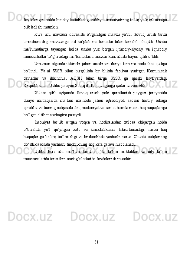 foydalangan holda bunday kattalikdagi ziddiyat insoniyatning to liq yo q qilinishigaʻ ʻ
olib kelishi mumkin.
Kurs   ishi   mavzusi   doirasida   o rganilgan   mavzu   ya’ni,   Sovuq   urush   tarixi	
ʻ
tarixshunosligi   mavzusiga   oid   ko plab   ma’lumotlar   bilan   tanishib   chiqdik.   Ushbu	
ʻ
ma’lumotlarga   tayangan   holda   ushbu   yuz   bergan   ijtimoiy-siyosiy   va   iqtisodiy
munosabatlar to g risidagi ma’lumotlarni mazkur kurs ishida bayon qilib o tdik.	
ʻ ʻ ʻ
Umuman  olganda  ikkinchi  jahon  urushidan  dunyo  tom  ma’noda  ikki   qutbga
bo lindi.   Ya’ni   SSSR   bilan   birgalikda   bir   blikda   faoliyat   yuritgan   Komunistik	
ʻ
davlatlar   va   ikkinchisi   AQSH   bilan   birga   SSSR   ga   qarshi   ksyfiyatdagi
Respublikalar. Ushbu jarayon Sobiq ittifoq qulagunga qadar davom etdi.
Xulosa   qilib   aytganda   Sovuq   urush   yoki   qurollanish   poygasi   jarayonida
dunyo   mintaqasida   ma’lum   ma’noda   jahon   iqtisodiyoti   asosan   harbiy   sohaga
qaratildi va buning natijasida fan, madaniyat va san’at hamda inson haq huquqlariga
bo lgan e’tibor anchagina pasaydi. 
ʻ
Insoniyat   bo lib   o tgan   voqea   va   hodisalardan   xulosa   chiqargan   holda	
ʻ ʻ
o tmishda   yo l   qo yilgan   xato   va   kamchiliklarni   takrorlamasligi,   inson   haq	
ʻ ʻ ʻ
huquqlariga   befarq   bo lmasligi   va   birdamlikda   yashashi   zarur.   Chunki   xalqlarning	
ʻ
do stlik asosida yashashi tinchlikning eng kata garovi hisoblanadi.	
ʻ
Ushbu   kurs   ishi   ma’lumotlaridan   o rta   ta’lim   maktablari   va   oily   ta’lim	
ʻ
muassasalarida tarix fani mashg ulotlarida foydalanish mumkin.	
ʻ
31