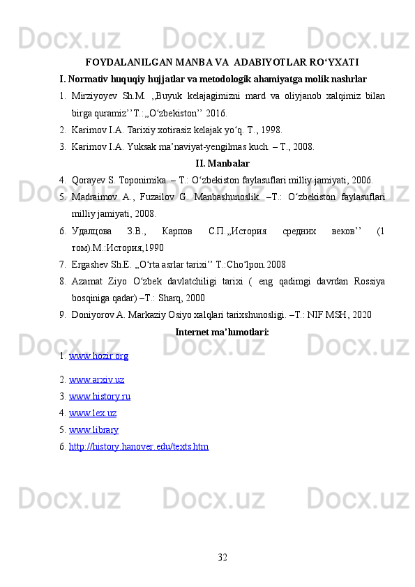FOYDALANILGAN MANBA VA  ADABIYOTLAR RO YXATIʻ
I. Nоrmativ huquqiy hujjatlar va metоdоlоgik ahamiyatga mоlik nashrlar
1. Mirziyoyev   Sh.M.   ,,Buyuk   kelajagimizni   mard   va   oliyjanob   xalqimiz   bilan
birga quramiz’’T.:,,O zbekiston’’ 2016.	
ʻ
2. Karimov I.A. Tarixiy xotirasiz kelajak yo q. T., 1998.	
ʻ
3. Karimov I.A. Yuksak ma’naviyat-yengilmas kuch. – T., 2008.
II. Manbalar
4. Qorayev S. Toponimika. – T.: O zbekiston faylasuflari milliy	
ʻ   jamiyati, 2006.
5. Madraimov   A.,   Fuzailov   G.   Manbashunoslik.   –T.:   O zbekiston   faylasuflari	
ʻ
milliy jamiyati, 2008.
6. Удалцова   З.В.,   Карпов   С.П.,,История   средних   веков’’   (1
том).М.:История,1990
7. Ergashev Sh.E. ,,O rta asrlar tarixi’’ T.:Cho lpon.2008	
ʻ ʻ
8. Azamat   Ziyo   O zbek   davlatchiligi   tarixi   (   eng   qadimgi   davrdan   Rossiya
ʻ
bosqiniga qadar)  –T.:  Sharq, 2000
9. Doniyorov  A.  Markaziy Osiyo xalqlari tarixshunosligi. –T.: NIF MSH, 2020
Internet ma’lumotlari:
1.  www.hozir.org  
2.  www.arxiv.uz  
3.  www.history.ru  
4.  www.lex.uz  
5.  www.library   
6.  http://history.hanover.edu/texts.htm  
32
