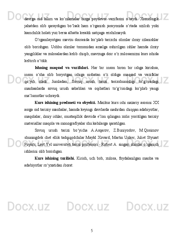 davrga   oid   bilim   va   ko nikmalar   bizga   poydevor   vazifasini   o taydi.   Xronologikʻ ʻ
jahatdan   olib   qaraydigan   bo lsak   ham   o rganish   jarayonida   o rtada   uzilish   yoki	
ʻ ʻ ʻ
kamchilik holati yuz bersa albatta kerakli natijaga erishilmaydi.
O rganilayotgan   mavzu   doirasida   ko plab   tarixchi   olimlar   ilmiy   izlanishlar	
ʻ ʻ
olib   borishgan.   Ushbu   olimlar   tomonidan   amalga   oshirilgan   ishlar   hamda   ilmiy
yangiliklar va xulosalardan kelib chiqib, mavzuga doir o z xulosamizni kurs ishida	
ʻ
keltirib o tdik.	
ʻ
Ishning   maqsad   va   vazifalari.   Har   bir   inson   biron   bir   ishga   kirishsa,
inson   o sha   olib   boryotgan   ishiga   nisbatan   o z   oldiga   maqsad   va   vazifalar
ʻ ʻ
qo yib   oladi.   Jumladan,   Sovuq   urush   tarixi   tarixshunosligi   to g risidagi	
ʻ ʻ ʻ
manbaalarda   sovuq   urush   sabablari   va   oqibatlari   to g risidagi   ko plab   yangi	
ʻ ʻ ʻ
ma’lumotlar uchraydi. 
Kurs  ishining  predmeti  va  obyekti.   Mazkur  kurs  ishi   nazariy  asosini   XX
asrga oid tarixiy manbalar, hamda keyingi davrlarda nashrdan chiqqan adabiyotlar,
maqolalar,   ilmiy   ishlar,   mustaqillik   davrida   e’lon   qilingan   xolis   yoritilgan   tarixiy
materiallar maqola va monografiyalar shu kabilarga qaratilgan. 
Sovuq   urush   tarixi   bo yicha   A.Asqarov,   Z.Buniyodov,   M.Qosimov	
ʻ
shuningdek  chet   ellik tadqiqodchilar  Maykl  Xovard,  Martin Uoker,  Juliet   Styuart
Poynts, Lavt Yel universiteti tarixi professori - Robert A. singari olimlar o rganish	
ʻ
ishlarini olib borishgan.
Kurs   ishining   tuzilishi.   Kirish,   uch   bob,   xulosa,   foydalanilgan   manba   va
adabiyotlar ro yxatidan iborat.	
ʻ
5