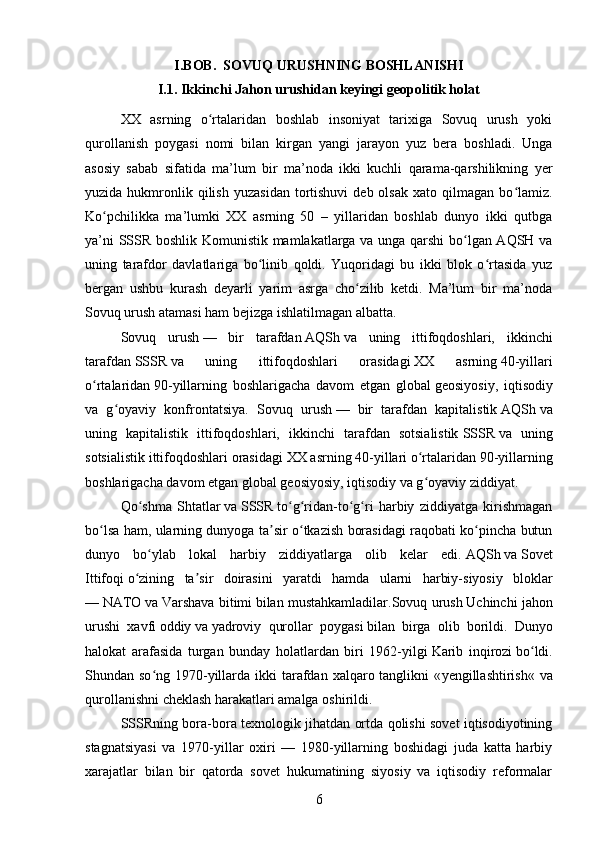 I.BOB.  SOVUQ URUSHNING BOSHLANISHI  
I.1. Ikkinchi Jahon urushidan keyingi geopolitik holat
XX   asrning   o rtalaridan   boshlab   insoniyat   tarixiga   Sovuq   urush   yokiʻ
qurollanish   poygasi   nomi   bilan   kirgan   yangi   jarayon   yuz   bera   boshladi.   Unga
asosiy   sabab   sifatida   ma’lum   bir   ma’noda   ikki   kuchli   qarama-qarshilikning   yer
yuzida  hukmronlik  qilish   yuzasidan   tortishuvi  deb  olsak  xato  qilmagan  bo lamiz.	
ʻ
Ko pchilikka   ma’lumki   XX   asrning   50   –   yillaridan   boshlab   dunyo   ikki   qutbga	
ʻ
ya’ni SSSR boshlik Komunistik mamlakatlarga va unga qarshi bo lgan AQSH va	
ʻ
uning   tarafdor   davlatlariga   bo linib   qoldi.   Yuqoridagi   bu   ikki   blok   o rtasida   yuz	
ʻ ʻ
bergan   ushbu   kurash   deyarli   yarim   asrga   cho zilib   ketdi.   Ma’lum   bir   ma’noda	
ʻ
Sovuq urush atamasi ham bejizga ishlatilmagan albatta.
Sovuq   urush   —   bir   tarafdan   AQSh   va   uning   ittifoqdoshlari,   ikkinchi
tarafdan   SSSR   va   uning   ittifoqdoshlari   orasidagi   XX   asrning   40 -yillari
o rtalaridan	
ʻ   90 -yillarning   boshlarigacha   davom   etgan   global   geosiyosiy ,   iqtisodiy
va   g oyaviy   konfrontatsiya.	
ʻ   Sovuq   urush   —   bir   tarafdan   kapitalistik   AQSh   va
uning   kapitalistik   ittifoqdoshlari,   ikkinchi   tarafdan   sotsialistik   SSSR   va   uning
sotsialistik ittifoqdoshlari orasidagi   XX asrning   40-yillari o rtalaridan	
ʻ   90 -yillarning
boshlarigacha davom etgan global   geosiyosiy , iqtisodiy va g oyaviy ziddiyat.
ʻ
Qo shma   Shtatlar	
ʻ   va   SSSR   to g ridan-to g ri   harbiy   ziddiyatga   kirishmagan	ʻ ʻ ʻ ʻ
bo lsa ham, ularning dunyoga ta sir o tkazish borasidagi raqobati ko pincha butun	
ʻ ʼ ʻ ʻ
dunyo   bo ylab   lokal   harbiy   ziddiyatlarga   olib   kelar   edi.	
ʻ   AQSh   va   Sovet
Ittifoqi   o ʻ zining   ta ʼ sir   doirasini   yaratdi   hamda   ularni   harbiy - siyosiy   bloklar
—   NATO   va   Varshava   bitimi   bilan   mustahkamladilar . Sovuq   urush   Uchinchi   jahon
urushi   xavfi   oddiy   va   yadroviy   qurollar   poygasi   bilan   birga   olib   borildi .   Dunyo
halokat   arafasida   turgan   bunday   holatlardan   biri   1962-yilgi   Karib   inqirozi   bo ldi.	
ʻ
Shundan so ng 1970-yillarda ikki  tarafdan  xalqaro tanglikni  «	
ʻ yengillashtirish « va
qurollanishni cheklash harakatlari amalga oshirildi.
SSSRning bora-bora texnologik jihatdan ortda qolishi sovet iqtisodiyotining
stagnatsiyasi   va   1970-yillar   oxiri   —   1980-yillarning   boshidagi   juda   katta   harbiy
xarajatlar   bilan   bir   qatorda   sovet   hukumatining   siyosiy   va   iqtisodiy   reformalar
6