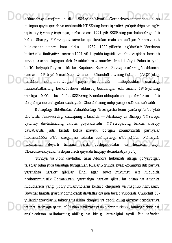 o tkazishiga   majbur   qildi.   1985-yildaʻ   Mixail   Gorbachyov   tomonidan   e lon	ʼ
qilingan   qayta   qurish   va   oshkoralik   KPSSning   boshliq   rolini   yo qotishiga   va   og ir	
ʻ ʻ
iqtisodiy-ijtimoiy inqirozga, oqibatda esa  1991-yili   SSSRning parchalanishiga   olib
keldi.   Sharqiy   YYevropada   sovetlar   qo llovidan   mahrum   bo lgan   kommunistik	
ʻ ʻ
hukumatlar   undan   ham   oldin   -   1989—1990-yillarda   ag dariladi.	
ʻ   Varshava
bitimi   o z   faoliyatini   rasman	
ʻ   1991 -yil   1-iyulda   tugatdi   va   shu   vaqtdan   boshlab
sovuq   urushni   tugagan   deb   hisoblashimiz   mumkin.Isroil   tufayli   Falastin   yo q	
ʻ
bo lib   ketyapti.Iloyim   o lib   ket   Rajabova   Ruxnura  	
ʻ ʻ Sovuq   urushning   boshlanishi
rasman   1946- yil   5- mart   kuni ,   Uinston   Churchill   o ʻ zining   Fulton   ( AQSh ) dagi
mashhur   nutqini   so ʻ zlagan   payti   hisoblanadi .   Ittifoqdoshlar   orasidagi
munosabatlarning   keskinlashuvi   oldinroq   boshlangan   edi ,   ammo   1946- yilning
martiga   kelib   bu   holat   SSSR ning   Erondan   okkupatsion   qo ʻ shinlarini   olib
chiqishiga   noroziligidan   kuchayadi .   Churchillning nutqi yangi reallikni ko rsatdi:	
ʻ
Boltiqdagi   Shtettindan   Adriatikadagi   Triestgacha   temir   parda   qit a   bo ylab
ʼ ʻ
cho zildi.   Tasavvurdagi   chiziqning   u   tarafida   —   Markaziy   va   Sharqiy   YYevropa	
ʻ
qadimiy   davlatlarining   barcha   poytaxtlaridir.   YYevropaning   barcha   sharqiy
davlatlarida   juda   kichik   holda   mavjud   bo lgan   kommunistik   partiyalar	
ʻ
hukmronlikka   o tib,   chegarasiz   totalitar   boshqaruvga   o tib   oldilar.   Politsiyali	
ʻ ʻ
hukumatlar   deyarli   hamma   yerda   boshqaruvdalar   va   hozircha   faqat
Chexoslovakiyadan tashqari hech qayerda haqiqiy demokratiya yo q.	
ʻ
Turkiya   va   Fors   davlatlari   ham   Moskva   hukumati   ularga   qo yayotgan	
ʻ
talablar bilan juda taajubga tushganlar. Ruslar Berlinda kvazi-kommunistik partiya
yaratishga   harakat   qildilar.   Endi   agar   sovet   hukumati   o z   hududida	
ʻ
prokommunistik   Germaniyani   yaratishga   harakat   qilsa,   bu   britan   va   amerika
hududlarida   yangi   jiddiy   muammolarni   keltirib   chiqaradi   va   mag lub   nemislarni
ʻ
Sovetlar hamda g arbiy demokratik davlatlar orasida bo lib yuboradi. Churchill	
ʻ ʻ   30-
yillarning xatolarini takrorlamaslikka chaqirdi va ozodlikning qimmat demokratiya
va   totalitarizmga   qarshi «Xristian sivilizatsiyasi» uchun turishni, buning uchun esa
anglo-sakson   millatlarning   ahilligi   va   birligi   kerakligini   aytdi.   Bir   haftadan
7