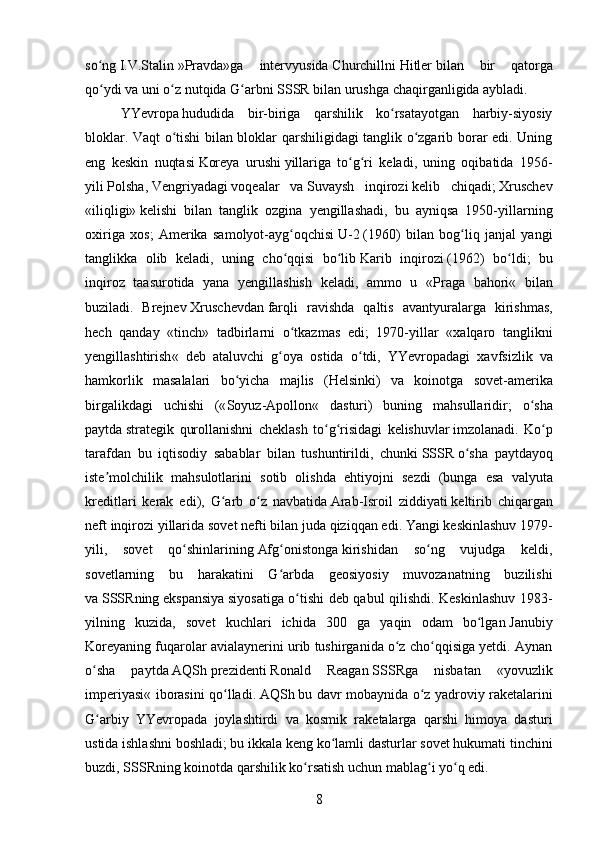 so ngʻ   I.V.Stalin   »Pravda»ga   intervyusida   Churchill ni   Hitler   bilan   bir   qatorga
qo ydi va uni o z nutqida G arbni
ʻ ʻ ʻ   SSSR   bilan urushga chaqirganligida aybladi.
YYevropa   hududida   bir-biriga   qarshilik   ko rsatayotgan   harbiy-siyosiy	
ʻ
bloklar. Vaqt o tishi bilan bloklar qarshiligidagi tanglik o zgarib borar edi. Uning	
ʻ ʻ
eng   keskin   nuqtasi   Koreya   urushi   yillariga   to g ri   keladi,   uning   oqibatida   1956-	
ʻ ʻ
yili   Polsha ,   Vengriyadagi   voqealar   va   Suvaysh   inqirozi   kelib   chiqadi;   Xruschev
«iliqligi»   kelishi   bilan   tanglik   ozgina   yengillashadi,   bu   ayniqsa   1950-yillarning
oxiriga   xos;   Amerika   samolyot-ayg oqchisi	
ʻ   U-2   (1960)   bilan   bog liq   janjal   yangi	ʻ
tanglikka   olib   keladi,   uning   cho qqisi   bo lib	
ʻ ʻ   Karib   inqirozi   (1962)   bo ldi;   bu	ʻ
inqiroz   taasurotida   yana   yengillashish   keladi,   ammo   u   « Praga   bahori «   bilan
buziladi.   Brejnev   Xruschevdan   farqli   ravishda   qaltis   avantyuralarga   kirishmas ,
hech   qanday   « tinch »   tadbirlarni   o ʻ tkazmas   edi ;   1970- yillar   « xalqaro   tanglikni
yengillashtirish «   deb   ataluvchi   g ʻ oya   ostida   o ʻ tdi ,   YYevropadagi   xavfsizlik   va
hamkorlik   masalalari   bo ʻ yicha   majlis   ( Helsinki )   va   koinotga   sovet - amerika
birgalikdagi   uchishi   (« Soyuz - Apollon «   dasturi )   buning   mahsullaridir ;   o ʻ sha
paytda   strategik   qurollanishni   cheklash   to ʻ g ʻ risidagi   kelishuvlar   imzolanadi .   Ko ʻ p
tarafdan   bu   iqtisodiy   sabablar   bilan   tushuntirildi ,   chunki   SSSR   o ʻ sha   paytdayoq
iste ʼ molchilik   mahsulotlarini   sotib   olishda   ehtiyojni   sezdi   ( bunga   esa   valyuta
kreditlari   kerak   edi ),   G ʻ arb   o ʻ z   navbatida   Arab - Isroil   ziddiyati   keltirib   chiqargan
neft   inqirozi   yillarida   sovet   nefti   bilan   juda   qiziqqan   edi .  Yangi keskinlashuv   1979 -
yili,   sovet   qo shinlarining	
ʻ   Afg onistonga	ʻ   kirishidan   so ng   vujudga   keldi,	ʻ
sovetlarning   bu   harakatini   G arbda   geosiyosiy   muvozanatning   buzilishi	
ʻ
va   SSSR ning   ekspansiya   siyosatiga o tishi deb qabul qilishdi. Keskinlashuv 1983-	
ʻ
yilning   kuzida,   sovet   kuchlari   ichida   300   ga   yaqin   odam   bo lgan	
ʻ   Janubiy
Koreya ning fuqarolar avialaynerini urib tushirganida o z cho qqisiga yetdi. Aynan	
ʻ ʻ
o sha   paytda	
ʻ   AQSh   prezidenti   Ronald   Reagan   SSSR ga   nisbatan   « yovuzlik
imperiyasi « iborasini qo lladi.	
ʻ   AQSh   bu davr mobaynida o z yadroviy raketalarini	ʻ
G arbiy   YYevropada   joylashtirdi   va   kosmik   raketalarga   qarshi   himoya   dasturi	
ʻ
ustida ishlashni boshladi; bu ikkala keng ko lamli dasturlar sovet hukumati tinchini	
ʻ
buzdi,   SSSR ning koinotda qarshilik ko rsatish uchun mablag i yo q edi.	
ʻ ʻ ʻ
8