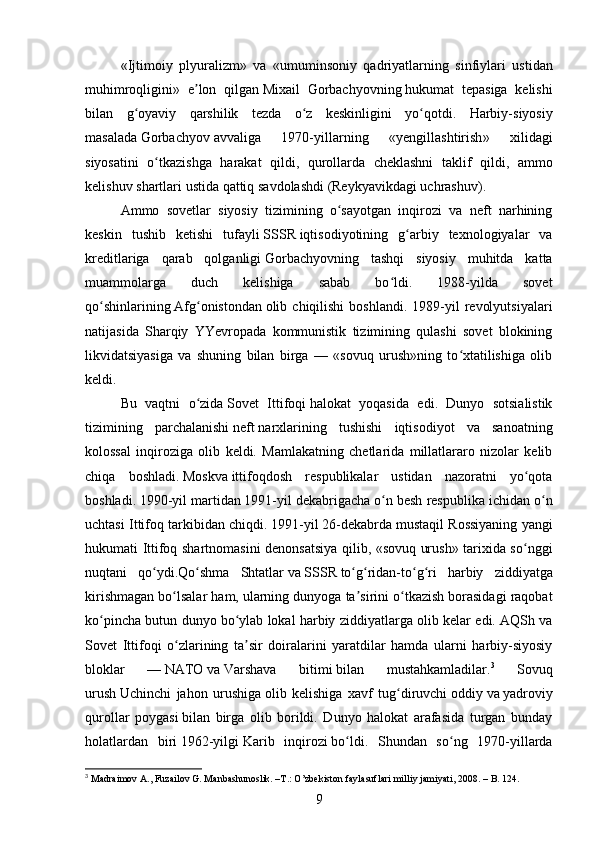 « Ijtimoiy   plyuralizm »   va   « umuminsoniy   qadriyatlarning   sinfiylari   ustidan
muhimroqligini »   e ʼ lon   qilgan   Mixail   Gorbachyovning   hukumat   tepasiga   kelishi
bilan   g ʻ oyaviy   qarshilik   tezda   o ʻ z   keskinligini   yo ʻ qotdi .   Harbiy - siyosiy
masalada   Gorbachyov   avvaliga   1970- yillarning   « yengillashtirish »   xilidagi
siyosatini   o ʻ tkazishga   harakat   qildi ,   qurollarda   cheklashni   taklif   qildi ,   ammo
kelishuv   shartlari   ustida   qattiq   savdolashdi  ( Reykyavikdagi   uchrashuv ).
Ammo   sovetlar   siyosiy   tizimining   o sayotgan   inqirozi   va   neft   narhiningʻ
keskin   tushib   ketishi   tufayli   SSSR   iqtisodiyotining   g arbiy   texnologiyalar   va	
ʻ
kreditlariga   qarab   qolganligi   Gorbachyov ning   tashqi   siyosiy   muhitda   katta
muammolarga   duch   kelishiga   sabab   bo ldi.   1988-yilda   sovet	
ʻ
qo shinlarining	
ʻ   Afg onistondan	ʻ   olib  chiqilishi   boshlandi.  1989-yil   revolyutsiyalari
natijasida   Sharqiy   YYevropada   kommunistik   tizimining   qulashi   sovet   blokining
likvidatsiyasiga   va   shuning   bilan   birga   —   «sovuq   urush»ning   to xtatilishiga   olib	
ʻ
keldi.
Bu   vaqtni   o zida	
ʻ   Sovet   Ittifoqi   halokat   yoqasida   edi.   Dunyo   sotsialistik
tizimining   parchalanishi   neft   narxlarining   tushishi   iqtisodiyot   va   sanoatning
kolossal   inqiroziga   olib   keldi.   Mamlakatning   chetlarida   millatlararo   nizolar   kelib
chiqa   boshladi.   Moskva   ittifoqdosh   respublikalar   ustidan   nazoratni   yo qota	
ʻ
boshladi.   1990 -yil martidan   1991 -yil dekabrigacha o n besh respublika ichidan o n	
ʻ ʻ
uchtasi Ittifoq tarkibidan chiqdi.   1991 -yil   26-dekabrda   mustaqil Rossiyaning yangi
hukumati Ittifoq shartnomasini denonsatsiya qilib, «sovuq urush» tarixida so nggi	
ʻ
nuqtani   qo ydi.	
ʻ Qo ʻ shma   Shtatlar   va   SSSR   to ʻ g ʻ ridan - to ʻ g ʻ ri   harbiy   ziddiyatga
kirishmagan   bo ʻ lsalar   ham ,  ularning   dunyoga   ta ʼ sirini   o ʻ tkazish   borasidagi   raqobat
ko ʻ pincha   butun   dunyo   bo ʻ ylab   lokal   harbiy   ziddiyatlarga   olib   kelar   edi .  AQSh va
Sovet   Ittifoqi   o zlarining   ta sir   doiralarini   yaratdilar   hamda   ularni   harbiy-siyosiy	
ʻ ʼ
bloklar   —   NATO   va   Varshava   bitimi   bilan   mustahkamladilar. 3
  Sovuq
urush   Uchinchi   jahon   urushiga   olib   kelishiga   xavf   tug diruvchi	
ʻ   oddiy   va   yadroviy
qurollar   poygasi   bilan   birga   olib   borildi.   Dunyo   halokat   arafasida   turgan   bunday
holatlardan   biri   1962 -yilgi   Karib   inqirozi   bo ldi.   Shundan   so ng   1970-yillarda	
ʻ ʻ
3
  Madraimov A., Fuzailov G. Manbashunoslik. –T.: O’zbekiston faylasuflari milliy jamiyati, 2008.  – B. 124.
9 