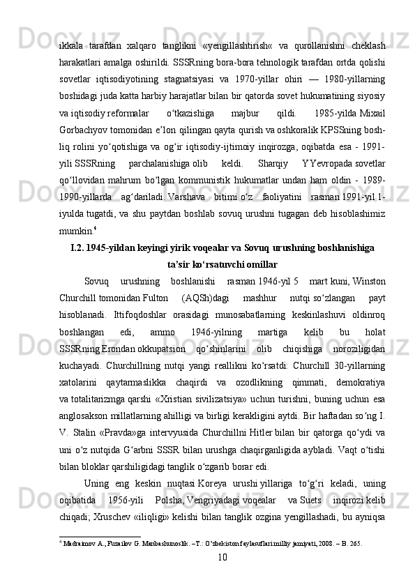 ikkala   tarafdan   xalqaro   tanglikni   « yengillashtirish «   va   qurollanishni   cheklash
harakatlari amalga oshirildi. SSSRning bora-bora   tehnologik   tarafdan ortda qolishi
sovetlar   iqtisodiyotining   stagnatsiyasi   va   1970-yillar   ohiri   —   1980-yillarning
boshidagi juda katta harbiy harajatlar bilan bir qatorda sovet hukumatining siyosiy
va   iqtisodiy   reformalar   o tkazishiga   majbur   qildi.   1985-yildaʻ   Mixail
Gorbachyov   tomonidan   e lon   qilingan	
ʼ   qayta   qurish   va   oshkoralik   KPSSning   bosh-
liq   rolini   yo qotishiga   va   og ir   iqtisodiy-ijtimoiy   inqirozga,   oqibatda   esa   -   1991-	
ʻ ʻ
yili   SSSRning   parchalanishiga   olib   keldi.   Sharqiy   YYevropada   sovetlar
qo llovidan   mahrum   bo lgan   kommunistik   hukumatlar   undan   ham   oldin   -   1989-	
ʻ ʻ
1990-yillarda   ag dariladi.	
ʻ   Varshava   bitimi   o z   faoliyatini   rasman	ʻ   1991 -yil   1-
iyulda   tugatdi,   va   shu   paytdan   boshlab   sovuq   urushni   tugagan   deb   hisoblashimiz
mumkin. 4
I .2. 1945- yildan   keyingi   yirik   voqealar   va   Sovuq   urushning   boshlanishiga
ta ’ sir   ko ‘ rsatuvchi   omillar
Sovuq   urushning   boshlanishi   rasman   1946 -yil   5   mart   kuni,   Winston
Churchill   tomonidan   Fulton   (AQSh)dagi   mashhur   nutqi   so zlangan   payt	
ʻ
hisoblanadi.   Ittifoqdoshlar   orasidagi   munosabatlarning   keskinlashuvi   oldinroq
boshlangan   edi,   ammo   1946-yilning   martiga   kelib   bu   holat
SSSRning   Erondan   okkupatsion   qo shinlarini   olib   chiqishiga   noroziligidan	
ʻ
kuchayadi.   Churchillning   nutqi   yangi   reallikni   ko rsatdi:   Churchill   30-yillarning	
ʻ
xatolarini   qaytarmaslikka   chaqirdi   va   ozodlikning   qimmati,   demokratiya
va   totalitarizmga   qarshi   «Xristian   sivilizatsiya»   uchun   turishni,   buning   uchun   esa
anglosakson millatlarning ahilligi va birligi kerakligini aytdi. Bir haftadan so ng I.	
ʻ
V.   Stalin   «Pravda»ga   intervyusida   Churchillni   Hitler   bilan   bir   qatorga   qo ydi   va	
ʻ
uni o z nutqida G arbni SSSR bilan urushga chaqirganligida aybladi. Vaqt o tishi	
ʻ ʻ ʻ
bilan bloklar qarshiligidagi tanglik o zgarib borar edi. 	
ʻ
Uning   eng   keskin   nuqtasi   Koreya   urushi   yillariga   to g ri   keladi,   uning	
ʻ ʻ
oqibatida   1956-yili   Polsha,   Vengriyadagi   voqealar   va   Suets   inqirozi   kelib
chiqadi;   Xruschev  «iliqligi»   kelishi  bilan tanglik ozgina yengillashadi,  bu ayniqsa
4
 Madraimov A., Fuzailov G. Manbashunoslik. –T.: O’zbekiston faylasuflari milliy jamiyati, 2008. – B. 265.
10