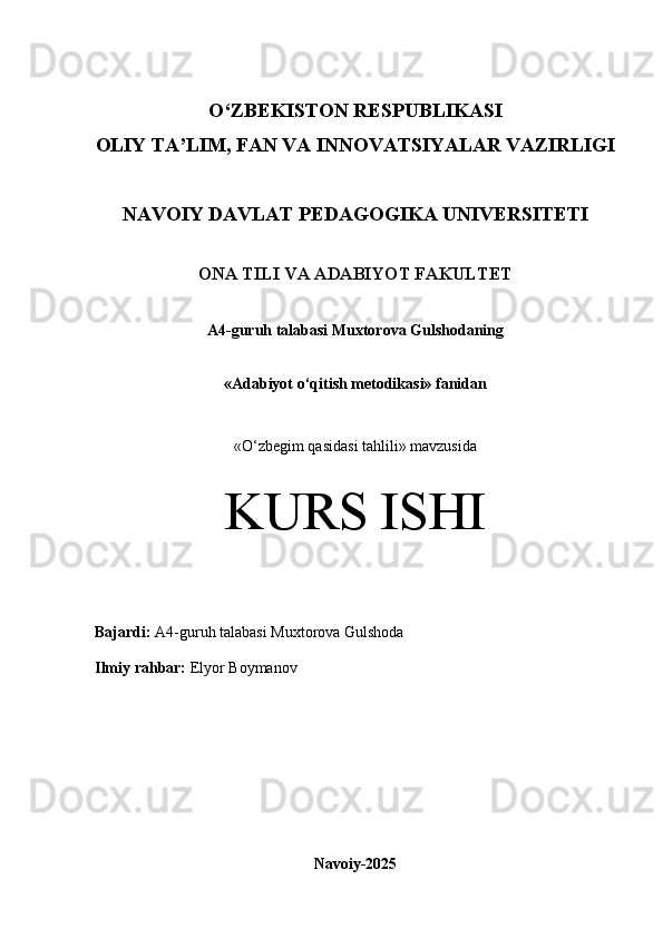 O‘Z BEKISTON RESPUBLIKASI 
OLIY TA’LIM, FAN VA INNOVATSIYALAR VAZIRLIGI
NAVOIY DAVLAT PEDAGOGIKA UNIVERSITETI
ONA TILI VA ADABIYOT FAKULTET
A4 -guruh talabasi  Muxtorova Gulshodaning  
«Adabiyot o‘qitish metodikasi» fanidan
«O‘zbegim qasidasi tahlili» mavzusida
KURS ISHI
Bajardi:   A4- guruh   talabasi Muxtorova Gulshoda
Ilmiy rahbar:   Elyor Boymanov
Navoiy-2025 