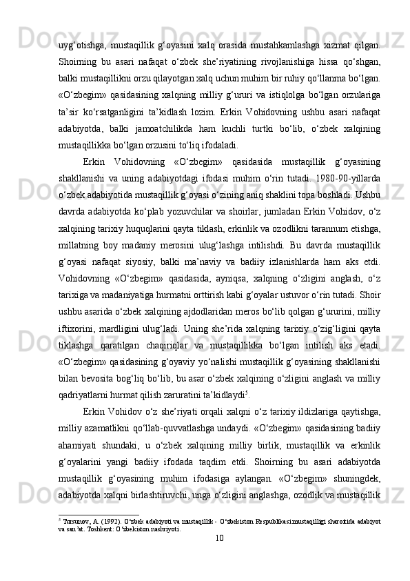 uyg‘otishga,   mustaqillik   g‘oyasini   xalq   orasida   mustahkamlashga   xizmat   qilgan.
Shoirning   bu   asari   nafaqat   o‘zbek   she’riyatining   rivojlanishiga   hissa   qo‘shgan,
balki mustaqillikni orzu qilayotgan xalq uchun muhim bir ruhiy qo‘llanma bo‘lgan.
«O‘zbegim»   qasidasining   xalqning   milliy   g‘ururi   va   istiqlolga   bo‘lgan   orzulariga
ta’sir   ko‘rsatganligini   ta’kidlash   lozim.   Erkin   Vohidovning   ushbu   asari   nafaqat
adabiyotda,   balki   jamoatchilikda   ham   kuchli   turtki   bo‘lib,   o‘zbek   xalqining
mustaqillikka bo‘lgan orzusini to‘liq ifodaladi.
Erkin   Vohidovning   «O‘zbegim»   qasidasida   mustaqillik   g‘oyasining
shakllanishi   va   uning   adabiyotdagi   ifodasi   muhim   o‘rin   tutadi.   1980-90-yillarda
o‘zbek adabiyotida mustaqillik g‘oyasi o‘zining aniq shaklini topa boshladi. Ushbu
davrda   adabiyotda   ko‘plab   yozuvchilar   va   shoirlar,   jumladan   Erkin   Vohidov,   o‘z
xalqining tarixiy huquqlarini qayta tiklash, erkinlik va ozodlikni tarannum etishga,
millatning   boy   madaniy   merosini   ulug‘lashga   intilishdi.   Bu   davrda   mustaqillik
g‘oyasi   nafaqat   siyosiy,   balki   ma’naviy   va   badiiy   izlanishlarda   ham   aks   etdi.
Vohidovning   «O‘zbegim»   qasidasida,   ayniqsa,   xalqning   o‘zligini   anglash,   o‘z
tarixiga va madaniyatiga hurmatni orttirish kabi g‘oyalar ustuvor o‘rin tutadi. Shoir
ushbu asarida o‘zbek xalqining ajdodlaridan meros bo‘lib qolgan g‘ururini, milliy
iftixorini,   mardligini   ulug‘ladi.   Uning   she’rida   xalqning   tarixiy   o‘zig‘ligini   qayta
tiklashga   qaratilgan   chaqiriqlar   va   mustaqillikka   bo‘lgan   intilish   aks   etadi.
«O‘zbegim» qasidasining g‘oyaviy yo‘nalishi mustaqillik g‘oyasining shakllanishi
bilan bevosita bog‘liq bo‘lib, bu asar o‘zbek xalqining o‘zligini anglash va milliy
qadriyatlarni hurmat qilish zaruratini ta’kidlaydi 5
.
Erkin  Vohidov   o‘z   she’riyati   orqali   xalqni   o‘z   tarixiy  ildizlariga  qaytishga,
milliy azamatlikni qo‘llab-quvvatlashga undaydi. «O‘zbegim» qasidasining badiiy
ahamiyati   shundaki,   u   o‘zbek   xalqining   milliy   birlik,   mustaqillik   va   erkinlik
g‘oyalarini   yangi   badiiy   ifodada   taqdim   etdi.   Shoirning   bu   asari   adabiyotda
mustaqillik   g‘oyasining   muhim   ifodasiga   aylangan.   «O‘zbegim»   shuningdek,
adabiyotda xalqni birlashtiruvchi, unga o‘zligini anglashga, ozodlik va mustaqillik
5
  Tursunov ,  A . (1992).  O ‘ zbek   adabiyoti   va   mustaqillik  -  O ‘ zbekiston   Respublikasi   mustaqilligi   sharoitida   adabiyot
va   san ’ at .  Toshkent: O‘zbekiston nashriyoti.
10 
