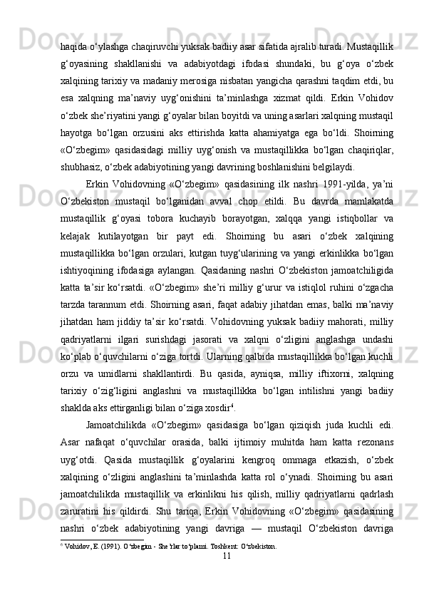 haqida o‘ylashga chaqiruvchi yuksak badiiy asar sifatida ajralib turadi. Mustaqillik
g‘oyasining   shakllanishi   va   adabiyotdagi   ifodasi   shundaki,   bu   g‘oya   o‘zbek
xalqining tarixiy va madaniy merosiga nisbatan yangicha qarashni taqdim etdi, bu
esa   xalqning   ma’naviy   uyg‘onishini   ta’minlashga   xizmat   qildi.   Erkin   Vohidov
o‘zbek she’riyatini yangi g‘oyalar bilan boyitdi va uning asarlari xalqning mustaqil
hayotga   bo‘lgan   orzusini   aks   ettirishda   katta   ahamiyatga   ega   bo‘ldi.   Shoirning
«O‘zbegim»   qasidasidagi   milliy   uyg‘onish   va   mustaqillikka   bo‘lgan   chaqiriqlar,
shubhasiz, o‘zbek adabiyotining yangi davrining boshlanishini belgilaydi.
Erkin   Vohidovning   «O‘zbegim»   qasidasining   ilk   nashri   1991-yilda,   ya’ni
O‘zbekiston   mustaqil   bo‘lganidan   avval   chop   etildi.   Bu   davrda   mamlakatda
mustaqillik   g‘oyasi   tobora   kuchayib   borayotgan,   xalqqa   yangi   istiqbollar   va
kelajak   kutilayotgan   bir   payt   edi.   Shoirning   bu   asari   o‘zbek   xalqining
mustaqillikka  bo‘lgan  orzulari,  kutgan tuyg‘ularining  va yangi   erkinlikka  bo‘lgan
ishtiyoqining   ifodasiga   aylangan.   Qasidaning   nashri   O‘zbekiston   jamoatchiligida
katta   ta’sir   ko‘rsatdi.   «O‘zbegim»   she’ri   milliy   g‘urur   va   istiqlol   ruhini   o‘zgacha
tarzda tarannum etdi. Shoirning asari, faqat adabiy jihatdan emas, balki ma’naviy
jihatdan   ham   jiddiy   ta’sir   ko‘rsatdi.   Vohidovning   yuksak   badiiy   mahorati,   milliy
qadriyatlarni   ilgari   surishdagi   jasorati   va   xalqni   o‘zligini   anglashga   undashi
ko‘plab o‘quvchilarni o‘ziga tortdi. Ularning qalbida mustaqillikka bo‘lgan kuchli
orzu   va   umidlarni   shakllantirdi.   Bu   qasida,   ayniqsa,   milliy   iftixorni,   xalqning
tarixiy   o‘zig‘ligini   anglashni   va   mustaqillikka   bo‘lgan   intilishni   yangi   badiiy
shaklda aks ettirganligi bilan o‘ziga xosdir 6
.
Jamoatchilikda   «O‘zbegim»   qasidasiga   bo‘lgan   qiziqish   juda   kuchli   edi.
Asar   nafaqat   o‘quvchilar   orasida,   balki   ijtimoiy   muhitda   ham   katta   rezonans
uyg‘otdi.   Qasida   mustaqillik   g‘oyalarini   kengroq   ommaga   etkazish,   o‘zbek
xalqining   o‘zligini   anglashini   ta’minlashda   katta   rol   o‘ynadi.   Shoirning   bu   asari
jamoatchilikda   mustaqillik   va   erkinlikni   his   qilish,   milliy   qadriyatlarni   qadrlash
zaruratini   his   qildirdi.   Shu   tariqa,   Erkin   Vohidovning   «O‘zbegim»   qasidasining
nashri   o‘zbek   adabiyotining   yangi   davriga   —   mustaqil   O‘zbekiston   davriga
6
 Vohidov, E. (1991). O‘zbegim - She’rlar to‘plami. Toshkent: O‘zbekiston.
11 