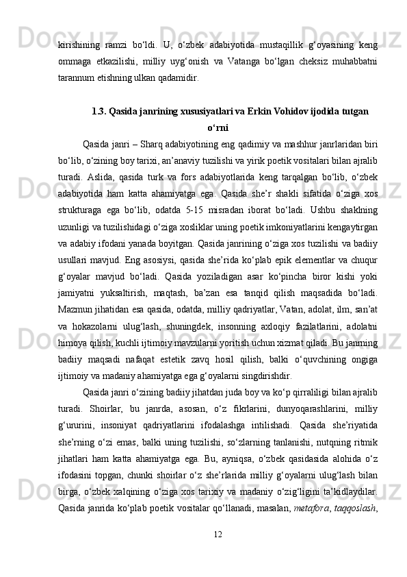 kirishining   ramzi   bo‘ldi.   U,   o‘zbek   adabiyotida   mustaqillik   g‘oyasining   keng
ommaga   etkazilishi,   milliy   uyg‘onish   va   Vatanga   bo‘lgan   cheksiz   muhabbatni
tarannum etishning ulkan qadamidir.
1.3.   Qasida janrining xususiyatlari va Erkin Vohidov ijodida tutgan
o‘rni
Qasida janri – Sharq adabiyotining eng qadimiy va mashhur janrlaridan biri
bo‘lib, o‘zining boy tarixi, an’anaviy tuzilishi va yirik poetik vositalari bilan ajralib
turadi.   Aslida,   qasida   turk   va   fors   adabiyotlarida   keng   tarqalgan   bo‘lib,   o‘zbek
adabiyotida   ham   katta   ahamiyatga   ega.   Qasida   she’r   shakli   sifatida   o‘ziga   xos
strukturaga   ega   bo‘lib,   odatda   5-15   misradan   iborat   bo‘ladi.   Ushbu   shaklning
uzunligi va tuzilishidagi o‘ziga xosliklar uning poetik imkoniyatlarini kengaytirgan
va adabiy ifodani yanada boyitgan. Qasida janrining o‘ziga xos tuzilishi va badiiy
usullari   mavjud.   Eng   asosiysi,   qasida   she’rida  ko‘plab   epik  elementlar   va  chuqur
g‘oyalar   mavjud   bo‘ladi.   Qasida   yoziladigan   asar   ko‘pincha   biror   kishi   yoki
jamiyatni   yuksaltirish,   maqtash,   ba’zan   esa   tanqid   qilish   maqsadida   bo‘ladi.
Mazmun jihatidan esa qasida, odatda, milliy qadriyatlar, Vatan, adolat, ilm, san’at
va   hokazolarni   ulug‘lash,   shuningdek,   insonning   axloqiy   fazilatlarini,   adolatni
himoya qilish, kuchli ijtimoiy mavzularni yoritish uchun xizmat qiladi. Bu janrning
badiiy   maqsadi   nafaqat   estetik   zavq   hosil   qilish,   balki   o‘quvchining   ongiga
ijtimoiy va madaniy ahamiyatga ega g‘oyalarni singdirishdir.
Qasida janri o‘zining badiiy jihatdan juda boy va ko‘p qirraliligi bilan ajralib
turadi.   Shoirlar,   bu   janrda,   asosan,   o‘z   fikrlarini,   dunyoqarashlarini,   milliy
g‘ururini,   insoniyat   qadriyatlarini   ifodalashga   intilishadi.   Qasida   she’riyatida
she’rning   o‘zi   emas,   balki   uning   tuzilishi,   so‘zlarning   tanlanishi,   nutqning   ritmik
jihatlari   ham   katta   ahamiyatga   ega.   Bu,   ayniqsa,   o‘zbek   qasidasida   alohida   o‘z
ifodasini   topgan,   chunki   shoirlar   o‘z   she’rlarida   milliy   g‘oyalarni   ulug‘lash   bilan
birga,   o‘zbek   xalqining   o‘ziga   xos   tarixiy   va   madaniy   o‘zig‘ligini   ta’kidlaydilar.
Qasida janrida ko‘plab poetik vositalar qo‘llanadi, masalan,   metafora ,   taqqoslash ,
12 