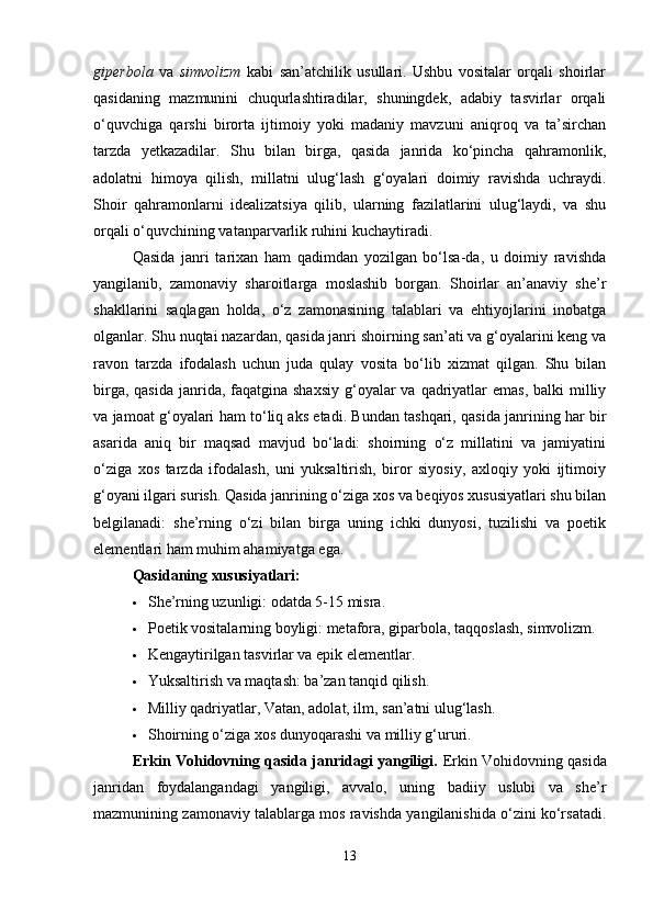 giperbola   va   simvolizm   kabi   san’atchilik   usullari.   Ushbu   vositalar   orqali   shoirlar
qasidaning   mazmunini   chuqurlashtiradilar,   shuningdek,   adabiy   tasvirlar   orqali
o‘quvchiga   qarshi   birorta   ijtimoiy   yoki   madaniy   mavzuni   aniqroq   va   ta’sirchan
tarzda   yetkazadilar.   Shu   bilan   birga,   qasida   janrida   ko‘pincha   qahramonlik,
adolatni   himoya   qilish,   millatni   ulug‘lash   g‘oyalari   doimiy   ravishda   uchraydi.
Shoir   qahramonlarni   idealizatsiya   qilib,   ularning   fazilatlarini   ulug‘laydi,   va   shu
orqali o‘quvchining vatanparvarlik ruhini kuchaytiradi.
Qasida   janri   tarixan   ham   qadimdan   yozilgan   bo‘lsa-da,   u   doimiy   ravishda
yangilanib,   zamonaviy   sharoitlarga   moslashib   borgan.   Shoirlar   an’anaviy   she’r
shakllarini   saqlagan   holda,   o‘z   zamonasining   talablari   va   ehtiyojlarini   inobatga
olganlar. Shu nuqtai nazardan, qasida janri shoirning san’ati va g‘oyalarini keng va
ravon   tarzda   ifodalash   uchun   juda   qulay   vosita   bo‘lib   xizmat   qilgan.   Shu   bilan
birga, qasida  janrida, faqatgina shaxsiy  g‘oyalar  va  qadriyatlar  emas,  balki  milliy
va jamoat g‘oyalari ham to‘liq aks etadi. Bundan tashqari, qasida janrining har bir
asarida   aniq   bir   maqsad   mavjud   bo‘ladi:   shoirning   o‘z   millatini   va   jamiyatini
o‘ziga   xos   tarzda   ifodalash,   uni   yuksaltirish,   biror   siyosiy,   axloqiy   yoki   ijtimoiy
g‘oyani ilgari surish. Qasida janrining o‘ziga xos va beqiyos xususiyatlari shu bilan
belgilanadi:   she’rning   o‘zi   bilan   birga   uning   ichki   dunyosi,   tuzilishi   va   poetik
elementlari ham muhim ahamiyatga ega.
Qasidaning xususiyatlari:
 She’rning uzunligi: odatda 5-15 misra.
 Poetik vositalarning boyligi: metafora, giparbola, taqqoslash, simvolizm.
 Kengaytirilgan tasvirlar va epik elementlar.
 Yuksaltirish va maqtash: ba’zan tanqid qilish.
 Milliy qadriyatlar, Vatan, adolat, ilm, san’atni ulug‘lash.
 Shoirning o‘ziga xos dunyoqarashi va milliy g‘ururi.
Erkin Vohidovning qasida janridagi yangiligi.   Erkin Vohidovning qasida
janridan   foydalangandagi   yangiligi,   avvalo,   uning   badiiy   uslubi   va   she’r
mazmunining zamonaviy talablarga mos ravishda yangilanishida o‘zini ko‘rsatadi.
13 