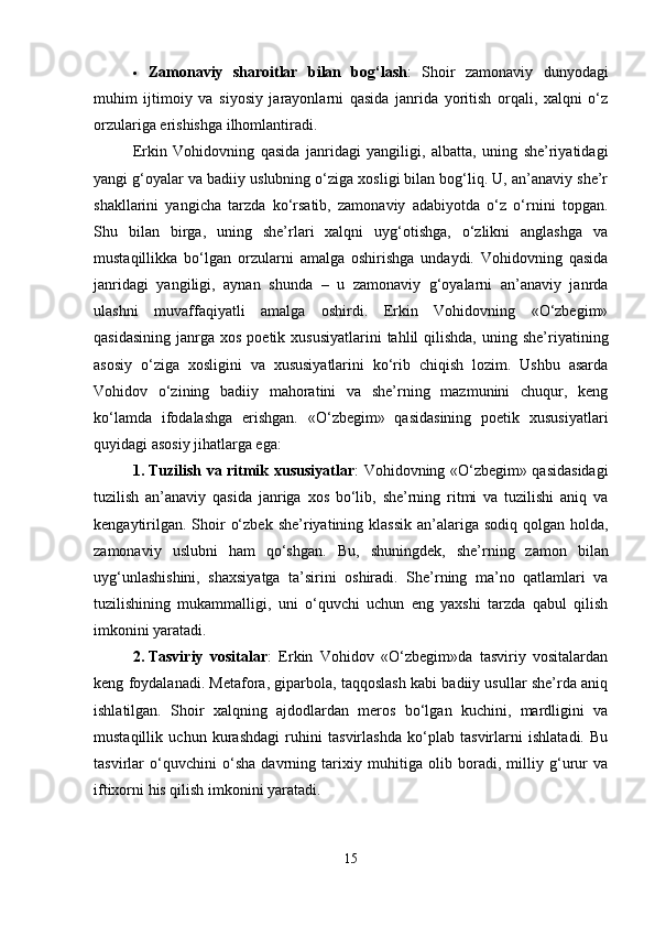  Zamonaviy   sharoitlar   bilan   bog‘lash :   Shoir   zamonaviy   dunyodagi
muhim   ijtimoiy   va   siyosiy   jarayonlarni   qasida   janrida   yoritish   orqali,   xalqni   o‘z
orzulariga erishishga ilhomlantiradi.
Erkin   Vohidovning   qasida   janridagi   yangiligi,   albatta,   uning   she’riyatidagi
yangi g‘oyalar va badiiy uslubning o‘ziga xosligi bilan bog‘liq. U, an’anaviy she’r
shakllarini   yangicha   tarzda   ko‘rsatib,   zamonaviy   adabiyotda   o‘z   o‘rnini   topgan.
Shu   bilan   birga,   uning   she’rlari   xalqni   uyg‘otishga,   o‘zlikni   anglashga   va
mustaqillikka   bo‘lgan   orzularni   amalga   oshirishga   undaydi.   Vohidovning   qasida
janridagi   yangiligi,   aynan   shunda   –   u   zamonaviy   g‘oyalarni   an’anaviy   janrda
ulashni   muvaffaqiyatli   amalga   oshirdi.   Erkin   Vohidovning   «O‘zbegim»
qasidasining  janrga  xos  poetik xususiyatlarini  tahlil   qilishda,  uning  she’riyatining
asosiy   o‘ziga   xosligini   va   xususiyatlarini   ko‘rib   chiqish   lozim.   Ushbu   asarda
Vohidov   o‘zining   badiiy   mahoratini   va   she’rning   mazmunini   chuqur,   keng
ko‘lamda   ifodalashga   erishgan.   «O‘zbegim»   qasidasining   poetik   xususiyatlari
quyidagi asosiy jihatlarga ega:
1. Tuzilish va ritmik xususiyatlar : Vohidovning «O‘zbegim» qasidasidagi
tuzilish   an’anaviy   qasida   janriga   xos   bo‘lib,   she’rning   ritmi   va   tuzilishi   aniq   va
kengaytirilgan.  Shoir  o‘zbek  she’riyatining klassik  an’alariga sodiq  qolgan  holda,
zamonaviy   uslubni   ham   qo‘shgan.   Bu,   shuningdek,   she’rning   zamon   bilan
uyg‘unlashishini,   shaxsiyatga   ta’sirini   oshiradi.   She’rning   ma’no   qatlamlari   va
tuzilishining   mukammalligi,   uni   o‘quvchi   uchun   eng   yaxshi   tarzda   qabul   qilish
imkonini yaratadi.
2. Tasviriy   vositalar :   Erkin   Vohidov   «O‘zbegim»da   tasviriy   vositalardan
keng foydalanadi. Metafora, giparbola, taqqoslash kabi badiiy usullar she’rda aniq
ishlatilgan.   Shoir   xalqning   ajdodlardan   meros   bo‘lgan   kuchini,   mardligini   va
mustaqillik   uchun   kurashdagi   ruhini   tasvirlashda   ko‘plab   tasvirlarni   ishlatadi.   Bu
tasvirlar   o‘quvchini   o‘sha   davrning   tarixiy   muhitiga   olib   boradi,   milliy   g‘urur   va
iftixorni his qilish imkonini yaratadi.
15 