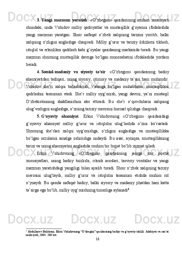 3. Yangi   mazmun   yaratish :   «O‘zbegim»   qasidasining   muhim   xususiyati
shundaki,   unda   Vohidov   milliy   qadriyatlar   va   mustaqillik   g‘oyasini   ifodalashda
yangi   mazmun   yaratgan.   Shoir   nafaqat   o‘zbek   xalqining   tarixini   yoritib,   balki
xalqning   o‘zligini   anglashga   chaqiradi.   Milliy   g‘urur   va   tarixiy   ildizlarni   tiklash,
istiqlol va erkinlikni qadrlash kabi g‘oyalar qasidaning markazida turadi. Bu yangi
mazmun   shoirning   mustaqillik   davriga   bo‘lgan   munosabatini   ifodalashda   yordam
beradi.
4. Sotsial-madaniy   va   siyosiy   ta’sir :   «O‘zbegim»   qasidasining   badiiy
ahamiyatidan   tashqari,   uning   siyosiy,   ijtimoiy   va   madaniy   ta’siri   ham   muhimdir.
Vohidov   she’ri   xalqni   birlashtirish,   Vatanga   bo‘lgan   muhabbatni,   mustaqillikni
qadrlashni   tarannum   etadi.   She’r   milliy   uyg‘onish,   yangi   davrni,   ya’ni   mustaqil
O‘zbekistonning   shakllanishini   aks   ettiradi.   Bu   she’r   o‘quvchilarni   xalqning
ulug‘vorligini anglashga, o‘zining tarixiy merosini hurmat qilishga chaqiradi.
5. G‘oyaviy   ahamiyat :   Erkin   Vohidovning   «O‘zbegim»   qasidasidagi
g‘oyaviy   ahamiyat   milliy   g‘urur   va   istiqlolni   ulug‘lashda   o‘zini   ko‘rsatadi.
Shoirning   she’rlari   xalqni   uyg‘onishga,   o‘zligini   anglashga   va   mustaqillikka
bo‘lgan   orzularini   amalga   oshirishga   undaydi.   Bu   asar,   ayniqsa,   mustaqillikning
tarixi va uning ahamiyatini anglashda muhim bir hujjat bo‘lib xizmat qiladi.
Erkin   Vohidovning   «O‘zbegim»   qasidasining   janrga   xos   poetik
xususiyatlari,   uning   badiiy   tuzilishi,   ritmik   asoslari,   tasviriy   vositalar   va   yangi
mazmun yaratishdagi  yangiligi  bilan ajralib turadi. Shoir o‘zbek xalqining tarixiy
merosini   ulug‘laydi,   milliy   g‘urur   va   istiqlolni   tarannum   etishda   muhim   rol
o‘ynaydi.   Bu   qasida   nafaqat   badiiy,   balki   siyosiy   va   madaniy   jihatdan   ham   katta
ta’sirga ega bo‘lib, milliy uyg‘onishning timsoliga aylanadi 8
.
8
 Abdullayev Bakhrom. Erkin Vohidovning “O‘zbegim” qasidasining badiiy va g‘oyaviy tahlili. Adabiyot va san’at
nashriyoti, 2004. 200 bet.
16 