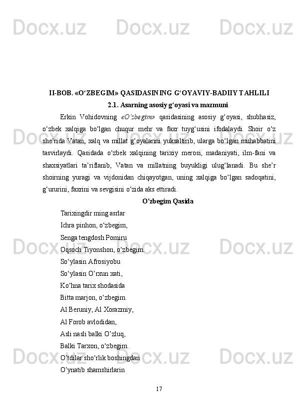 II-BOB. «O‘ZBEGIM» QASIDASINING G‘OYAVIY-BADIIY TAHLILI
2.1.  Asarning asosiy g‘oyasi va mazmuni
Erkin   Vohidovning   «O‘zbegim»   qasidasining   asosiy   g‘oyasi,   shubhasiz,
o‘zbek   xalqiga   bo‘lgan   chuqur   mehr   va   faxr   tuyg‘usini   ifodalaydi.   Shoir   o‘z
she’rida Vatan, xalq va millat  g‘oyalarini  yuksaltirib, ularga bo‘lgan muhabbatini
tasvirlaydi.   Qasidada   o‘zbek   xalqining   tarixiy   merosi,   madaniyati,   ilm-fani   va
shaxsiyatlari   ta’riflanib,   Vatan   va   millatning   buyukligi   ulug‘lanadi.   Bu   she’r
shoirning   yuragi   va   vijdonidan   chiqayotgan,   uning   xalqiga   bo‘lgan   sadoqatini,
g‘ururini, faxrini va sevgisini o‘zida aks ettiradi.
O'zbegim Qasida
Tarixingdir ming asrlar 
Ichra pinhon, o‘zbegim, 
Senga tengdosh Pomiru 
Oqsoch Tiyonshon, o‘zbegim. 
So‘ylasin Afrosiyobu 
So‘ylasin O’rxun xati,  
Ko‘hna tarix shodasida 
Bitta marjon, o‘zbegim. 
Al Beruniy, Al Xorazmiy, 
Al Forob avlodidan, 
Asli nasli balki O’zluq, 
Balki Tarxon, o‘zbegim. 
O’tdilar sho‘rlik boshingdan 
O’ynatib shamshirlarin 
17 