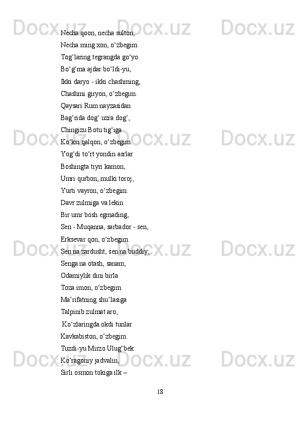 Necha qoon, necha sulton, 
Necha ming xon, o‘zbegim. 
Tog‘laring tegrangda go‘yo 
Bo‘g‘ma ajdar bo‘ldi-yu, 
Ikki daryo - ikki chashming, 
Chashmi giryon, o‘zbegim. 
Qaysari Rum nayzasidan 
Bag‘rida dog‘ uzra dog‘, 
Chingizu Botu tig‘iga
Ko‘ksi qalqon, o‘zbegim. 
Yog‘di to‘rt yondin asrlar 
Boshingta tiyri kamon,    
Umri qurbon, mulki toroj, 
Yurti vayron, o‘zbegim. 
Davr zulmiga va lekin 
Bir umr bosh egmading,    
Sen - Muqanna, sarbador - sen, 
Erksevar qon, o‘zbegim. 
Sen na zardusht, sen na buddiy, 
Senga na otash, sanam,    
Odamiylik dini birla 
Toza imon, o‘zbegim. 
Ma’rifatning shu’lasiga 
Talpinib zulmat aro,  
 Ko‘zlaringda okdi tunlar 
Kavkabiston, o‘zbegim. 
Tuzdi-yu Mirzo Ulug‘bek 
Ko‘ragoniy jadvalin,    
Sirli osmon tokiga ilk – 
18 