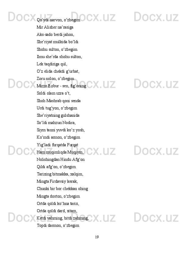 Qo‘ydi narvon, o‘zbegim. 
Mir Alisher na’rasiga 
Aks-sado berdi jahon,    
She’riyat mulkida bo‘ldi 
Shohu sulton, o‘zbegim. 
Ilmu she’rda shohu sulton, 
Lek taqdiriga qul,    
O’z elida chekdi g‘urbat, 
Zoru nolon, o‘zbegim. 
Mirzo Bobur - sen, fig‘oning 
Soldi olam uzra o‘t,    
Shoh Mashrab qoni senda 
Urdi tug‘yon, o‘zbegim. 
She’riyatning gulshanida 
So‘ldi mahzun Nodira,    
Siym tanni yuvdi ko‘z yosh, 
Ko‘mdi armon, o‘zbegim. 
Yig‘ladi furqatda Furqat 
Ham muqimliqda Muqiym, 
Nolishingdan Hindu Afg‘on 
Qildi afg‘on, o‘zbegim. 
Tarixing bitmakka, xalqim, 
Mingta Firdavsiy kerak,    
Chunki bir bor chekkan ohing 
Mingta doston, o‘zbegim. 
Ortda qoldi ko‘hna tarix, 
Ortda qoldi dard, sitam,    
Ketdi vahming, bitdi zahming, 
Topdi darmon, o‘zbegim. 
19 