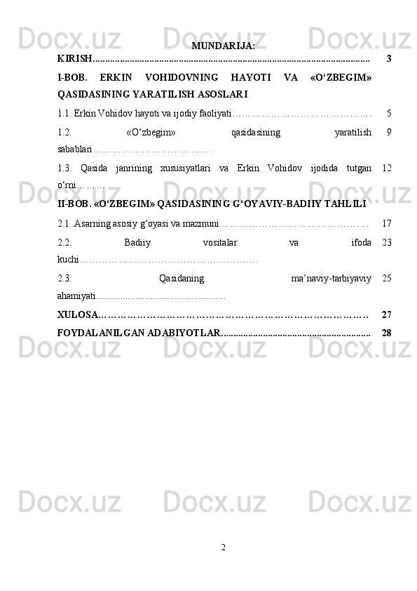 MUNDARIJA:
KIRISH................................................................................................................. 3
I-BOB.   ERKIN   VOHIDOVNING   HAYOTI   VA   «O‘ZBEGIM»
QASIDASINING YARATILISH ASOSLARI
1.1.   Erkin Vohidov hayoti va ijodiy faoliyati……………………………………. 5
1.2.   «O‘zbegim»   qasidasining   yaratilish
sabablari ………………………………. 9
1.3.   Qasida   janrining   xususiyatlari   va   Erkin   Vohidov   ijodida   tutgan
o‘rni……… 12
II-BOB. «O‘ZBEGIM» QASIDASINING G‘OYAVIY-BADIIY TAHLILI
2.1.  Asarning asosiy g‘oyasi va mazmuni ………………………………………. 17
2.2.   Badiiy   vositalar   va   ifoda
kuchi ………………………………………………. 23
2.3.   Qasidaning   ma’naviy-tarbiyaviy
ahamiyati..................................................... 25
XULOSA……………………………………………………………………….. 27
FOYDALANILGAN ADABIYOTLAR............................................................. 28
2 