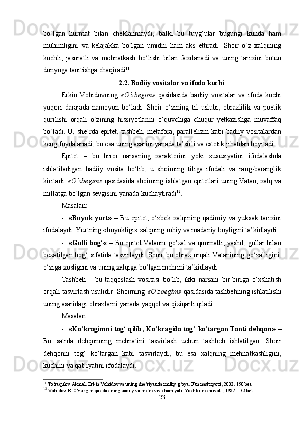 bo‘lgan   hurmat   bilan   cheklanmaydi,   balki   bu   tuyg‘ular   bugungi   kunda   ham
muhimligini   va   kelajakka   bo‘lgan   umidni   ham   aks   ettiradi.   Shoir   o‘z   xalqining
kuchli,   jasoratli   va   mehnatkash   bo‘lishi   bilan   faxrlanadi   va   uning   tarixini   butun
dunyoga tanitishga chaqiradi 11
.
2.2.  Badiiy vositalar va ifoda kuchi
Erkin   Vohidovning   «O‘zbegim»   qasidasida   badiiy   vositalar   va   ifoda   kuchi
yuqori   darajada   namoyon   bo‘ladi.   Shoir   o‘zining   til   uslubi,   obrazlilik   va   poetik
qurilishi   orqali   o‘zining   hissiyotlarini   o‘quvchiga   chuqur   yetkazishga   muvaffaq
bo‘ladi.  U,  she’rda  epitet,   tashbeh,  metafora,  parallelizm   kabi   badiiy  vositalardan
keng foydalanadi, bu esa uning asarini yanada ta’sirli va estetik jihatdan boyitadi.
Epitet   –   bu   biror   narsaning   xarakterini   yoki   xususiyatini   ifodalashda
ishlatiladigan   badiiy   vosita   bo‘lib,   u   shoirning   tiliga   ifodali   va   rang-baranglik
kiritadi.  «O‘zbegim»  qasidasida shoirning ishlatgan epitetlari uning Vatan, xalq va
millatga bo‘lgan sevgisini yanada kuchaytiradi 12
.
Masalan:
 «Buyuk  yurt»   –   Bu   epitet,  o‘zbek   xalqining  qadimiy   va  yuksak   tarixini
ifodalaydi. Yurtning «buyukligi» xalqning ruhiy va madaniy boyligini ta’kidlaydi.
 «Gulli bog‘«   – Bu epitet Vatanni go‘zal va qimmatli, yashil, gullar bilan
bezatilgan bog‘ sifatida tasvirlaydi. Shoir bu obraz orqali Vatanining go‘zalligini,
o‘ziga xosligini va uning xalqiga bo‘lgan mehrini ta’kidlaydi.
Tashbeh   –   bu   taqqoslash   vositasi   bo‘lib,   ikki   narsani   bir-biriga   o‘xshatish
orqali tasvirlash usulidir. Shoirning  «O‘zbegim»  qasidasida tashbehning ishlatilishi
uning asaridagi obrazlarni yanada yaqqol va qiziqarli qiladi.
Masalan:
 «Ko‘kragimni tog‘ qilib, Ko‘kragida tog‘ ko‘targan Tanti dehqon»   –
Bu   satrda   dehqonning   mehnatini   tasvirlash   uchun   tashbeh   ishlatilgan.   Shoir
dehqonni   tog‘   ko‘targan   kabi   tasvirlaydi,   bu   esa   xalqning   mehnatkashligini,
kuchini va qat’iyatini ifodalaydi.
11
 To‘raqulov Akmal. Erkin Vohidov va uning she’riyatida milliy g‘oya. Fan nashriyoti, 2003. 150 bet.
12
  Vohidov E. O‘zbegim qasidasining badiiy va ma’naviy ahamiyati. Yoshlar nashriyoti, 1987. 132 bet.
23 