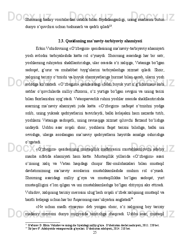 Shoirning badiiy vositalardan ustalik bilan foydalanganligi, uning asarlarini butun
dunyo o‘quvchisi uchun tushunarli va qadrli qiladi 13
.
2.3.   Qasidaning ma’naviy-tarbiyaviy ahamiyati
Erkin Vohidovning «O‘zbegim» qasidasining ma’naviy-tarbiyaviy ahamiyati
yosh   avlodni   tarbiyalashda   katta   rol   o‘ynaydi.   Shoirning   asaridagi   har   bir   satr,
yoshlarning ruhiyatini shakllantirishga, ular orasida o‘z xalqiga, Vataniga bo‘lgan
sadoqat,   g‘urur   va   muhabbat   tuyg‘ularini   tarbiyalashga   xizmat   qiladi.   Shoir,
xalqning tarixiy o‘tmishi va buyuk shaxsiyatlariga hurmat bilan qarab, ularni yosh
avlodga ko‘rsatadi. «O‘zbegim» qasidasidagi «Men buyuk yurt o‘g‘lidurman» kabi
satrlar   o‘quvchilarda   milliy   iftixorni,   o‘z   yurtiga   bo‘lgan   sevgini   va   uning   tarixi
bilan faxrlanishni uyg‘otadi.  Vatanparvarlik ruhini yoshlar orasida shakllantirishda
asarning   ma’naviy   ahamiyati   juda   katta.   «O‘zbegim»   nafaqat   o‘tmishni   yodga
solib,   uning   yuksak   qadriyatlarini   tasvirlaydi,   balki   kelajakni   ham   nazarda   tutib,
yoshlarni   Vataniga   sadoqatli,   uning   ravnaqiga   xizmat   qiluvchi   farzand   bo‘lishga
undaydi.   Ushbu   asar   orqali   shoir,   yoshlarni   faqat   tarixni   bilishga,   balki   uni
sevishga,   ularga   asoslangan   ma’naviy   qadriyatlarni   hayotda   amalga   oshirishga
o‘rgatadi.
«O‘zbegim»   qasidasining   mustaqillik   mafkurasini   mustahkamlovchi   adabiy
manba   sifatida   ahamiyati   ham   katta.   Mustaqillik   yillarida   «O‘zbegim»   asari
o‘zining   xalq   va   Vatan   haqidagi   chuqur   fikr-mulohazalari   bilan   mustaqil
davlatimizning   ma’naviy   asoslarini   mustahkamlashda   muhim   rol   o‘ynadi.
Shoirning   asaridagi   milliy   g‘oya   va   mustaqillikka   bo‘lgan   sadoqat,   yurt
mustaqilligini e’lon qilgan va uni mustahkamlashga bo‘lgan ehtiyojni aks ettiradi.
Vohidov, xalqining tarixiy merosini ulug‘lash orqali o‘zbek xalqining mustaqil va
baxtli kelajagi uchun har bir fuqaroning mas’uliyatini anglatadi 14
.
«Ne   uchun   madh   etmayin»   deb   yozgan   shoir,   o‘z   xalqining   boy   tarixiy
madaniy   merosini   dunyo   miqyosida   tanitishga   chaqiradi.   Ushbu   asar,   mustaqil
13
 G‘afurov D. Erkin Vohidov va uning she’riyatidagi milliy g‘oya. O‘zbekiston davlat nashriyoti, 2011. 220 bet.
14
 Xo‘jaev F. Adabiyotda vatanparvarlik g‘oyalari. O‘zbekistan adabiyoti, 2014. 210 bet.
25 