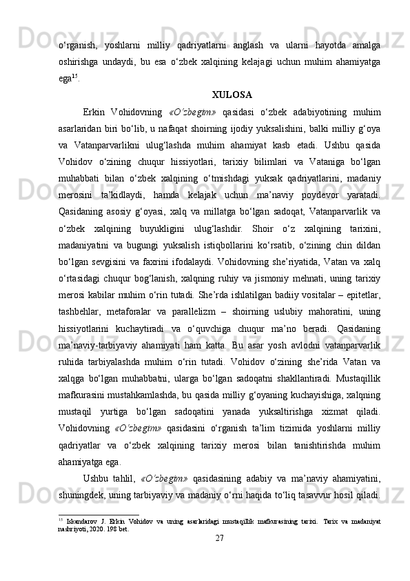 o‘rganish,   yoshlarni   milliy   qadriyatlarni   anglash   va   ularni   hayotda   amalga
oshirishga   undaydi,   bu   esa   o‘zbek   xalqining   kelajagi   uchun   muhim   ahamiyatga
ega 15
.
XULOSA
Erkin   Vohidovning   «O‘zbegim»   qasidasi   o‘zbek   adabiyotining   muhim
asarlaridan   biri   bo‘lib,   u   nafaqat   shoirning   ijodiy   yuksalishini,   balki   milliy   g‘oya
va   Vatanparvarlikni   ulug‘lashda   muhim   ahamiyat   kasb   etadi.   Ushbu   qasida
Vohidov   o‘zining   chuqur   hissiyotlari,   tarixiy   bilimlari   va   Vataniga   bo‘lgan
muhabbati   bilan   o‘zbek   xalqining   o‘tmishdagi   yuksak   qadriyatlarini,   madaniy
merosini   ta’kidlaydi,   hamda   kelajak   uchun   ma’naviy   poydevor   yaratadi.
Qasidaning   asosiy   g‘oyasi,   xalq   va   millatga   bo‘lgan   sadoqat,   Vatanparvarlik   va
o‘zbek   xalqining   buyukligini   ulug‘lashdir.   Shoir   o‘z   xalqining   tarixini,
madaniyatini   va   bugungi   yuksalish   istiqbollarini   ko‘rsatib,   o‘zining   chin   dildan
bo‘lgan   sevgisini   va   faxrini   ifodalaydi.   Vohidovning   she’riyatida,   Vatan   va   xalq
o‘rtasidagi   chuqur   bog‘lanish,   xalqning   ruhiy   va   jismoniy   mehnati,   uning   tarixiy
merosi  kabilar muhim o‘rin tutadi. She’rda ishlatilgan badiiy vositalar – epitetlar,
tashbehlar,   metaforalar   va   parallelizm   –   shoirning   uslubiy   mahoratini,   uning
hissiyotlarini   kuchaytiradi   va   o‘quvchiga   chuqur   ma’no   beradi.   Qasidaning
ma’naviy-tarbiyaviy   ahamiyati   ham   katta.   Bu   asar   yosh   avlodni   vatanparvarlik
ruhida   tarbiyalashda   muhim   o‘rin   tutadi.   Vohidov   o‘zining   she’rida   Vatan   va
xalqga   bo‘lgan   muhabbatni,   ularga   bo‘lgan   sadoqatni   shakllantiradi.   Mustaqillik
mafkurasini mustahkamlashda, bu qasida milliy g‘oyaning kuchayishiga, xalqning
mustaqil   yurtiga   bo‘lgan   sadoqatini   yanada   yuksaltirishga   xizmat   qiladi.
Vohidovning   «O‘zbegim»   qasidasini   o‘rganish   ta’lim   tizimida   yoshlarni   milliy
qadriyatlar   va   o‘zbek   xalqining   tarixiy   merosi   bilan   tanishtirishda   muhim
ahamiyatga ega.
Ushbu   tahlil,   «O‘zbegim»   qasidasining   adabiy   va   ma’naviy   ahamiyatini,
shuningdek, uning tarbiyaviy va madaniy o‘rni haqida to‘liq tasavvur hosil qiladi.
15
  Iskandarov   J.   Erkin   Vohidov   va   uning   asarlaridagi   mustaqillik   mafkurasining   tarixi.   Tarix   va   madaniyat
nashriyoti, 2020. 198 bet.
27 