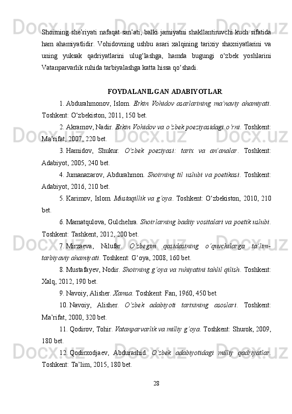 Shoirning she’riyati nafaqat san’ati, balki jamiyatni shakllantiruvchi kuch sifatida
ham   ahamiyatlidir.   Vohidovning   ushbu   asari   xalqining   tarixiy   shaxsiyatlarini   va
uning   yuksak   qadriyatlarini   ulug‘lashga,   hamda   bugungi   o‘zbek   yoshlarini
Vatanparvarlik ruhida tarbiyalashga katta hissa qo‘shadi.
FOYDALANILGAN ADABIYOTLAR
1. Abdurahmonov,   Islom.   Erkin   Vohidov   asarlarining   ma’naviy   ahamiyati .
Toshkent: O‘zbekiston, 2011, 150 bet.
2. Akramov, Nadir.  Erkin Vohidov va o‘zbek poeziyasidagi o‘rni . Toshkent:
Ma’rifat, 2007, 220 bet.
3. Hamidov,   Shukur.   O‘zbek   poeziyasi:   tarix   va   an’analar .   Toshkent:
Adabiyot, 2005, 240 bet.
4. Jumanazarov,   Abdurahmon.   Shoirning   til   uslubi   va   poetikasi .   Toshkent:
Adabiyot, 2016, 210 bet.
5. Karimov, Islom.   Mustaqillik va g‘oya . Toshkent: O‘zbekiston, 2010, 210
bet.
6. Mamatqulova, Gulchehra.   Shoirlarning badiiy vositalari va poetik uslubi .
Toshkent: Tashkent, 2012, 200 bet.
7. Mirzaeva,   Nilufar.   O‘zbegim   qasidasining   o‘quvchilarga   ta’lim-
tarbiyaviy ahamiyati . Toshkent: G‘oya, 2008, 160 bet.
8. Mustafayev, Nodir.   Shoirning g‘oya va ruhiyatini tahlil qilish . Toshkent:
Xalq, 2012, 190 bet.
9. Navoiy, Alisher.  Xamsa . Toshkent: Fan, 1960, 450 bet.
10. Navoiy,   Alisher.   O‘zbek   adabiyoti   tarixining   asoslari .   Toshkent:
Ma’rifat, 2000, 320 bet.
11. Qodirov, Tohir.  Vatanparvarlik va milliy g‘oya . Toshkent: Shurok, 2009,
180 bet.
12. Qodirxodjaev,   Abdurashid.   O‘zbek   adabiyotidagi   milliy   qadriyatlar .
Toshkent: Ta’lim, 2015, 180 bet.
28 