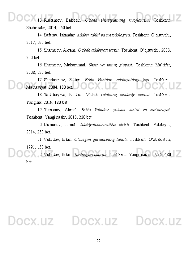 13. Rustamov,   Bahodir.   O‘zbek   she’riyatining   rivojlanishi .   Toshkent:
Shahrisabz, 2014, 250 bet.
14. Safarov, Iskandar.  Adabiy tahlil va metodologiya .  Toshkent: O‘qituvchi,
2017, 190 bet.
15. Shamsiev, Akram.   O‘zbek adabiyoti tarixi . Toshkent: O‘qituvchi, 2003,
320 bet.
16. Shamsiev,   Muhammad.   Shoir   va   uning   g‘oyasi .   Toshkent:   Ma’rifat,
2008, 150 bet.
17. Shodmonov,   Sulton.   Erkin   Vohidov:   adabiyotdagi   joyi .   Toshkent:
Ma’naviyat, 2004, 180 bet.
18. Tadjibayeva,   Nodira.   O‘zbek   xalqining   madaniy   merosi .   Toshkent:
Yangilik, 2019, 180 bet.
19. Tursunov,   Akmal.   Erkin   Vohidov:   yuksak   san’at   va   ma’naviyat .
Toshkent: Yangi nashr, 2013, 220 bet.
20. Usmonov,   Jamol.   Adabiyotshunoslikka   kirish .   Toshkent:   Adabiyot,
2014, 230 bet.
21. Vohidov,   Erkin.   O‘zbegim   qasidasining   tahlili .   Toshkent:   O‘zbekiston,
1991, 132 bet.
22. Vohidov,   Erkin.   Tanlangan   asarlar .   Toshkent:   Yangi   nashr,   1976,   480
bet.
29 