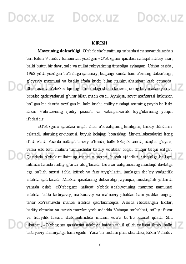 KIRISH
Mavzuning dolzarbligi .  O‘zbek she’riyatining zabardast namoyandalaridan
biri Erkin Vohidov tomonidan yozilgan «O‘zbegim» qasidasi nafaqat adabiy asar,
balki butun bir davr, xalq va millat ruhiyatining timsoliga aylangan. Ushbu qasida,
1968-yilda yozilgan bo‘lishiga qaramay, bugungi kunda ham o‘zining dolzarbligi,
g‘oyaviy   mazmuni   va   badiiy   ifoda   kuchi   bilan   muhim   ahamiyat   kasb   etmoqda.
Shoir asarda o‘zbek xalqining o‘tmishdagi shonli tarixini, uning boy madaniyati va
bebaho qadriyatlarini g‘urur bilan madh etadi. Ayniqsa, sovet mafkurasi hukmron
bo‘lgan bir davrda yozilgan bu kabi kuchli milliy ruhdagi asarning paydo bo‘lishi
Erkin   Vohidovning   ijodiy   jasorati   va   vatanparvarlik   tuyg‘ularining   yorqin
ifodasidir.
«O‘zbegim»   qasidasi   orqali  shoir  o‘z  xalqining  kimligini,  tarixiy  ildizlarini
eslatadi,   ularning   or-nomusi,   buyuk   kelajagi   borasidagi   fikr-mulohazalarini   keng
ifoda   etadi.   Asarda   nafaqat   tarixiy   o‘tmish,   balki   kelajak   umidi,   istiqlol   g‘oyasi,
vatan   erki   kabi   muhim   tushunchalar   badiiy   vositalar   orqali   chuqur   talqin   etilgan.
Qasidada   o‘zbek   millatining   madaniy   merosi,   buyuk   ajdodlari,   istiqlolga   bo‘lgan
intilishi hamda milliy g‘ururi ulug‘lanadi. Bu asar xalqimizning mustaqil davlatga
ega   bo‘lish   orzusi,   ichki   iztirob   va   faxr   tuyg‘ularini   jamlagan   she’riy   yodgorlik
sifatida   qadrlanadi.   Mazkur   qasidaning   dolzarbligi,   ayniqsa,   mustaqillik   yillarida
yanada   oshdi.   «O‘zbegim»   nafaqat   o‘zbek   adabiyotining   mumtoz   namunasi
sifatida,   balki   tarbiyaviy,   mafkuraviy   va   ma’naviy   jihatdan   ham   yoshlar   ongiga
ta’sir   ko‘rsatuvchi   manba   sifatida   qadrlanmoqda.   Asarda   ifodalangan   fikrlar,
badiiy obrazlar  va  tarixiy ramzlar  yosh  avlodda  Vatanga  muhabbat, milliy  iftixor
va   fidoyilik   hissini   shakllantirishda   muhim   vosita   bo‘lib   xizmat   qiladi.   Shu
jihatdan,   «O‘zbegim»   qasidasini   adabiy   jihatdan   tahlil   qilish   nafaqat   ilmiy,   balki
tarbiyaviy ahamiyatga ham egadir. Yana bir muhim jihat shundaki, Erkin Vohidov
3 