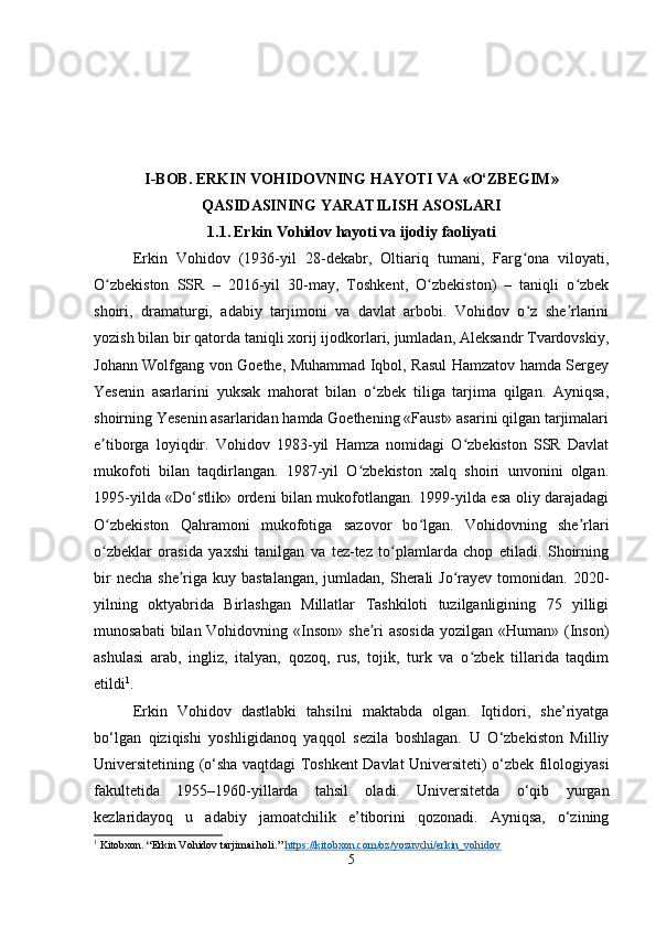 I-BOB.  ERKIN VOHIDOVNING HAYOTI VA «O‘ZBEGIM»
QASIDASINING YARATILISH ASOSLARI
1.1.   Erkin Vohidov hayoti va ijodiy faoliyati
Erkin   Vohidov   (1936-yil   28-dekabr,   Oltiariq   tumani,   Farg ona   viloyati,ʻ
O zbekiston   SSR   –   2016-yil   30-may,   Toshkent,   O zbekiston)   –   taniqli   o zbek	
ʻ ʻ ʻ
shoiri,   dramaturgi,   adabiy   tarjimoni   va   davlat   arbobi.   Vohidov   o z   she rlarini	
ʻ ʼ
yozish bilan bir qatorda taniqli xorij ijodkorlari, jumladan, Aleksandr Tvardovskiy,
Johann Wolfgang von Goethe, Muhammad Iqbol, Rasul Hamzatov hamda Sergey
Yesenin   asarlarini   yuksak   mahorat   bilan   o zbek   tiliga   tarjima   qilgan.   Ayniqsa,	
ʻ
shoirning Yesenin asarlaridan hamda Goethening «Faust» asarini qilgan tarjimalari
e tiborga   loyiqdir.   Vohidov   1983-yil   Hamza   nomidagi   O zbekiston   SSR   Davlat	
ʼ ʻ
mukofoti   bilan   taqdirlangan.   1987-yil   O zbekiston   xalq   shoiri   unvonini   olgan.	
ʻ
1995-yilda «Do‘stlik» ordeni bilan mukofotlangan. 1999-yilda esa oliy darajadagi
O zbekiston   Qahramoni   mukofotiga   sazovor   bo lgan.   Vohidovning   she rlari	
ʻ ʻ ʼ
o zbeklar   orasida   yaxshi   tanilgan   va   tez-tez   to plamlarda   chop   etiladi.   Shoirning
ʻ ʻ
bir  necha  she riga kuy bastalangan,  jumladan,  Sherali  Jo rayev tomonidan. 2020-	
ʼ ʻ
yilning   oktyabrida   Birlashgan   Millatlar   Tashkiloti   tuzilganligining   75   yilligi
munosabati  bilan Vohidovning «Inson» she ri  asosida  yozilgan  «Human» (Inson)	
ʼ
ashulasi   arab,   ingliz,   italyan,   qozoq,   rus,   tojik,   turk   va   o zbek   tillarida   taqdim	
ʻ
etildi 1
.
Erkin   Vohidov   dastlabki   tahsilni   maktabda   olgan.   Iqtidori,   she’riyatga
bo‘lgan   qiziqishi   yoshligidanoq   yaqqol   sezila   boshlagan.   U   O‘zbekiston   Milliy
Universitetining (o‘sha vaqtdagi Toshkent Davlat Universiteti) o‘zbek filologiyasi
fakultetida   1955–1960-yillarda   tahsil   oladi.   Universitetda   o‘qib   yurgan
kezlaridayoq   u   adabiy   jamoatchilik   e’tiborini   qozonadi.   Ayniqsa,   o‘zining
1
 Kitobxon. “Erkin Vohidov tarjimai holi.”  https://kitobxon.com/oz/yozuvchi/erkin_vohidov
5 