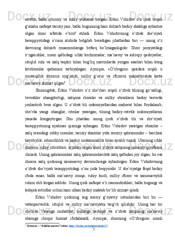 estetik,   balki   ijtimoiy   va   ruhiy   yuklama   bergan.   Erkin   Vohidov   o‘z   ijodi   orqali
g‘azalni nafaqat tarixiy janr, balki bugunning ham dolzarb badiiy shakliga aylantira
olgan   shoir   sifatida   e’tirof   etiladi.   Erkin   Vohidovning   o‘zbek   she’riyati
taraqqiyotidagi   o‘rnini   alohida   belgilab   beradigan   jihatlardan   biri   —   uning   o‘z
davrining   dolzarb   muammolariga   befarq   bo‘lmaganligidir.   Shoir   jamiyatdagi
o‘zgarishlar,   inson   qalbidagi   ichki   kechinmalar,   ma’naviy   va   axloqiy   qadriyatlar,
istiqlol   ruhi   va   xalq   taqdiri   bilan   bog‘liq   mavzularda   yozgan   asarlari   bilan   keng
kitobxonlar   qatlamini   tarbiyalagan.   Ayniqsa,   «O‘zbegim»   qasidasi   orqali   u
mustaqillik   shuurini   uyg‘otish,   milliy   g‘urur   va   iftixorni   yuksaltirishda   katta
ma’naviy xizmat qilgan 3
.
Shuningdek,   Erkin   Vohidov   o‘z   she’rlari   orqali   o‘zbek   tilining   go‘zalligi,
tovushlar   ohangdorligi,   xalqona   iboralar   va   milliy   obrazlarni   badiiy   tasvirda
jonlantirib   bera   olgan.   U   o‘zbek   tili   imkoniyatlaridan   mahorat   bilan   foydalanib,
she’rda   yangi   ohanglar,   ritmlar   yaratgan,   tilning   badiiy-estetik   imkoniyatlarini
yanada   kengaytirgan.   Shu   jihatdan   uning   ijodi   o‘zbek   tili   va   she’riyati
taraqqiyotining   ajralmas   qismiga   aylangan.   Erkin   Vohidov   yaratgan   obrazlar   –
xalq orasidagi oddiy insonlar, tarixiy shaxslar yoki ramziy qahramonlar – barchasi
hayotiylik, ishonchlilik va badiiy mukammallik bilan ajralib turadi. Ularning ichki
dunyosi, ruhiy iztiroblari, orzulari orqali shoir o‘zbek xalqining umumiy qiyofasini
chizadi. Uning qahramonlari xalq qahramonlaridek xalq qalbidan joy olgan, bu esa
shoirni   xalq   ijodining   zamonaviy   davomchisiga   aylantirgan.   Erkin   Vohidovning
o‘zbek she’riyati taraqqiyotidagi o‘rni juda beqiyosdir. U she’riyatga faqat badiiy
ifoda   emas,   balki   ma’naviy   ozuqa,   ruhiy   kuch,   milliy   iftixor   va   zamonaviylik
ruhini olib kirgan adibdir. Uning ijodi nafaqat o‘z zamondoshlari, balki bugungi va
kelajak avlodlar uchun ham ulkan badiiy maktab bo‘lib xizmat qiladi.
Erkin   Vohidov   ijodining   eng   asosiy   g‘oyaviy   ustunlaridan   biri   bu   —
vatanparvarlik,   istiqlol   va   milliy   ma’naviyatni   targ‘ib   qilishdir.   Uning   har   bir
she’rida   Vatanga   muhabbat,   millatga   sadoqat   va   o‘zbek   xalqining   ma’naviy
olamiga   chuqur   hurmat   ifodalanadi.   Ayniqsa,   shoirning   «O‘zbegim»   nomli
3
 Oyina.uz – “Adiblar merosi” rukni.  https    ://    oyina    .   uz    /   uz    /   generation    /55   
7 