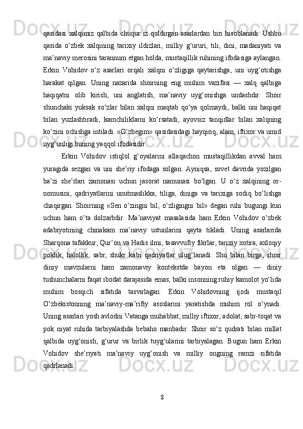 qasidasi   xalqimiz   qalbida   chuqur   iz   qoldirgan   asarlardan   biri   hisoblanadi.   Ushbu
qasida   o‘zbek   xalqining   tarixiy   ildizlari,   milliy   g‘ururi,   tili,   dini,   madaniyati   va
ma’naviy merosini tarannum etgan holda, mustaqillik ruhining ifodasiga aylangan.
Erkin   Vohidov   o‘z   asarlari   orqali   xalqni   o‘zligiga   qaytarishga,   uni   uyg‘otishga
harakat   qilgan.   Uning   nazarida   shoirning   eng   muhim   vazifasi   —   xalq   qalbiga
haqiqatni   olib   kirish,   uni   anglatish,   ma’naviy   uyg‘onishga   undashdir.   Shoir
shunchaki   yuksak   so‘zlar   bilan   xalqni   maqtab   qo‘ya   qolmaydi,   balki   uni   haqiqat
bilan   yuzlashtiradi,   kamchiliklarni   ko‘rsatadi,   ayovsiz   tanqidlar   bilan   xalqning
ko‘zini ochishga intiladi. «O‘zbegim» qasidasidagi hayqiriq, alam, iftixor va umid
uyg‘unligi buning yaqqol ifodasidir.
Erkin   Vohidov   istiqlol   g‘oyalarini   allaqachon   mustaqillikdan   avval   ham
yuragida   sezgan   va   uni   she’riy   ifodaga   solgan.   Ayniqsa,   sovet   davrida   yozilgan
ba’zi   she’rlari   zamonasi   uchun   jasorat   namunasi   bo‘lgan.   U   o‘z   xalqining   or-
nomusini,   qadriyatlarini   unutmaslikka,   tiliga,   diniga   va   tarixiga   sodiq   bo‘lishga
chaqirgan.   Shoirning   «Sen   o‘zingni   bil,   o‘zligingni   bil»   degan   ruhi   bugungi   kun
uchun   ham   o‘ta   dolzarbdir.   Ma’naviyat   masalasida   ham   Erkin   Vohidov   o‘zbek
adabiyotining   chinakam   ma’naviy   ustunlarini   qayta   tikladi.   Uning   asarlarida
Sharqona tafakkur, Qur’on va Hadis ilmi, tasavvufiy fikrlar, tarixiy xotira, axloqiy
poklik,   halollik,   sabr,   shukr   kabi   qadriyatlar   ulug‘lanadi.   Shu   bilan   birga,   shoir
diniy   mavzularni   ham   zamonaviy   kontekstda   bayon   eta   olgan   —   diniy
tushunchalarni faqat ibodat darajasida emas, balki insonning ruhiy kamolot yo‘lida
muhim   bosqich   sifatida   tasvirlagan.   Erkin   Vohidovning   ijodi   mustaqil
O‘zbekistonning   ma’naviy-ma’rifiy   asoslarini   yaratishda   muhim   rol   o‘ynadi.
Uning asarlari yosh avlodni Vatanga muhabbat, milliy iftixor, adolat, sabr-toqat va
pok   niyat   ruhida   tarbiyalashda   bebaho   manbadir.   Shoir   so‘z   qudrati   bilan   millat
qalbida   uyg‘onish,   g‘urur   va   birlik   tuyg‘ularini   tarbiyalagan.   Bugun   ham   Erkin
Vohidov   she’riyati   ma’naviy   uyg‘onish   va   milliy   ongning   ramzi   sifatida
qadrlanadi.
8 