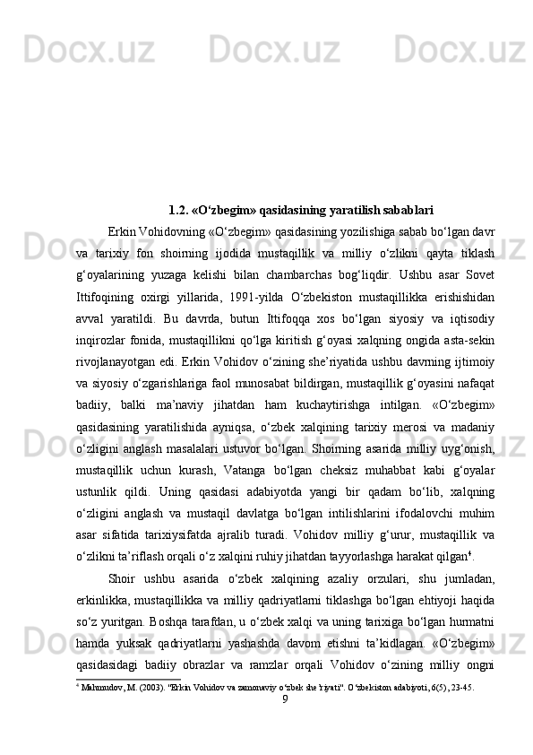 1.2. «O‘zbegim» qasidasining yaratilish sabablari
Erkin Vohidovning «O‘zbegim» qasidasining yozilishiga sabab bo‘lgan davr
va   tarixiy   fon   shoirning   ijodida   mustaqillik   va   milliy   o‘zlikni   qayta   tiklash
g‘oyalarining   yuzaga   kelishi   bilan   chambarchas   bog‘liqdir.   Ushbu   asar   Sovet
Ittifoqining   oxirgi   yillarida,   1991-yilda   O‘zbekiston   mustaqillikka   erishishidan
avval   yaratildi.   Bu   davrda,   butun   Ittifoqqa   xos   bo‘lgan   siyosiy   va   iqtisodiy
inqirozlar   fonida,   mustaqillikni   qo‘lga  kiritish   g‘oyasi   xalqning   ongida  asta-sekin
rivojlanayotgan edi. Erkin Vohidov o‘zining she’riyatida ushbu davrning ijtimoiy
va siyosiy o‘zgarishlariga faol munosabat  bildirgan, mustaqillik g‘oyasini nafaqat
badiiy,   balki   ma’naviy   jihatdan   ham   kuchaytirishga   intilgan.   «O‘zbegim»
qasidasining   yaratilishida   ayniqsa,   o‘zbek   xalqining   tarixiy   merosi   va   madaniy
o‘zligini   anglash   masalalari   ustuvor   bo‘lgan.   Shoirning   asarida   milliy   uyg‘onish,
mustaqillik   uchun   kurash,   Vatanga   bo‘lgan   cheksiz   muhabbat   kabi   g‘oyalar
ustunlik   qildi.   Uning   qasidasi   adabiyotda   yangi   bir   qadam   bo‘lib,   xalqning
o‘zligini   anglash   va   mustaqil   davlatga   bo‘lgan   intilishlarini   ifodalovchi   muhim
asar   sifatida   tarixiysifatda   ajralib   turadi.   Vohidov   milliy   g‘urur,   mustaqillik   va
o‘zlikni ta’riflash orqali o‘z xalqini ruhiy jihatdan tayyorlashga harakat qilgan 4
.
Shoir   ushbu   asarida   o‘zbek   xalqining   azaliy   orzulari,   shu   jumladan,
erkinlikka,  mustaqillikka  va milliy  qadriyatlarni  tiklashga  bo‘lgan  ehtiyoji   haqida
so‘z yuritgan. Boshqa tarafdan, u o‘zbek xalqi va uning tarixiga bo‘lgan hurmatni
hamda   yuksak   qadriyatlarni   yashashda   davom   etishni   ta’kidlagan.   «O‘zbegim»
qasidasidagi   badiiy   obrazlar   va   ramzlar   orqali   Vohidov   o‘zining   milliy   ongni
4
  Mahmudov ,  M . (2003). " Erkin   Vohidov   va   zamonaviy   o ‘ zbek   she ’ riyati ". O‘zbekiston adabiyoti, 6(5), 23-45.
9 