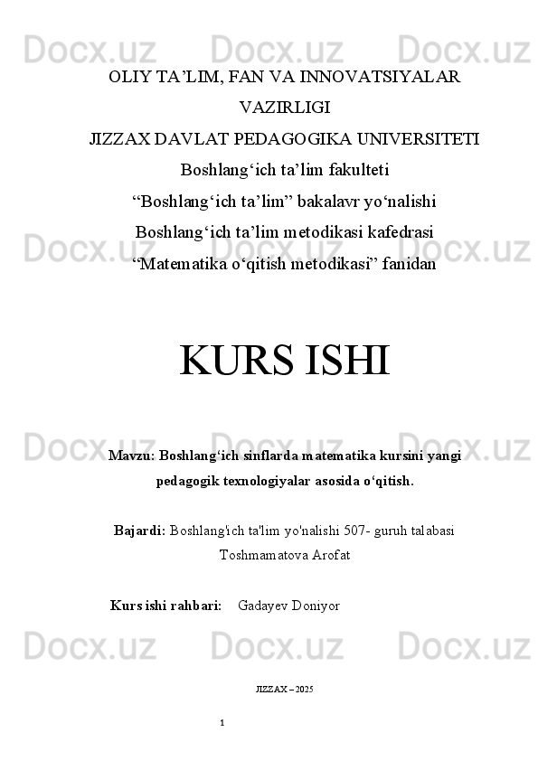 1OLIY TA’LIM, FAN VA INNOVATSIYALAR
VAZIRLIGI
JIZZAX DAVLAT PEDAGOGIKA UNIVERSITETI
Boshlang‘ich ta’lim fakulteti
“Boshlang‘ich ta’lim” bakalavr yo‘nalishi
Boshlang‘ich ta’lim metodikasi kafedrasi
“Matematika o‘qitish metodikasi” fanidan
KURS ISHI
Mavzu:   Boshlang‘ich sinflarda matematika kursini yangi
pedagogik texnologiyalar asosida o‘qitish.
Bajardi:   Boshlang'ich ta'lim yo'nalishi  507-  guruh talabasi
Toshmamatova Arofat 
Kurs ishi rahbari:     Gadayev Doniyor
JIZZAX – 2025 