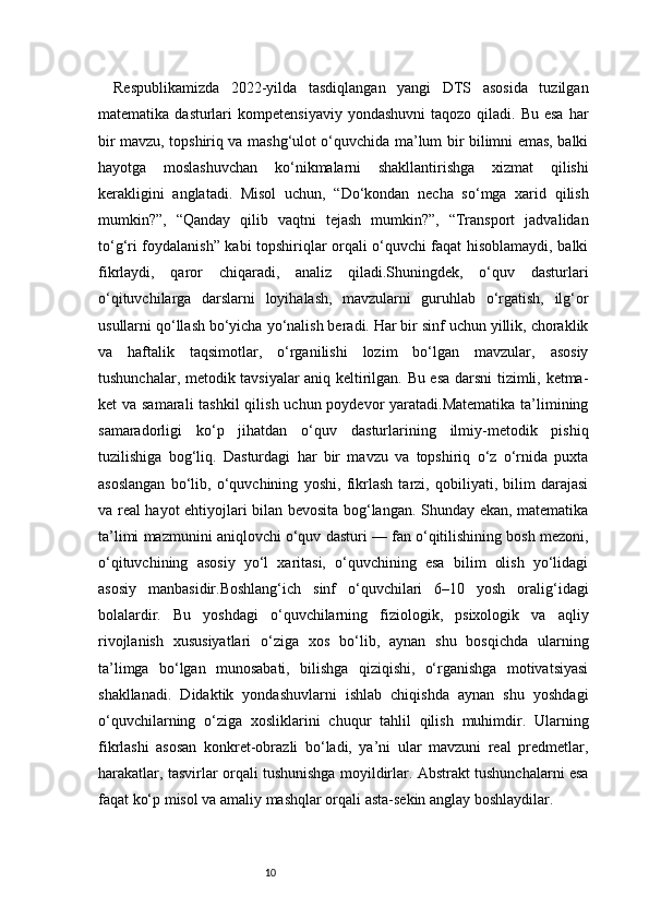 10Respublikamizda   2022-yilda   tasdiqlangan   yangi   DTS   asosida   tuzilgan
matematika  dasturlari   kompetensiyaviy  yondashuvni  taqozo  qiladi. Bu  esa  har
bir mavzu, topshiriq va mashg‘ulot o‘quvchida ma’lum bir bilimni emas, balki
hayotga   moslashuvchan   ko‘nikmalarni   shakllantirishga   xizmat   qilishi
kerakligini   anglatadi.   Misol   uchun,   “Do‘kondan   necha   so‘mga   xarid   qilish
mumkin?”,   “Qanday   qilib   vaqtni   tejash   mumkin?”,   “Transport   jadvalidan
to‘g‘ri foydalanish” kabi topshiriqlar orqali o‘quvchi faqat hisoblamaydi, balki
fikrlaydi,   qaror   chiqaradi,   analiz   qiladi.Shuningdek,   o‘quv   dasturlari
o‘qituvchilarga   darslarni   loyihalash,   mavzularni   guruhlab   o‘rgatish,   ilg‘or
usullarni qo‘llash bo‘yicha yo‘nalish beradi. Har bir sinf uchun yillik, choraklik
va   haftalik   taqsimotlar,   o‘rganilishi   lozim   bo‘lgan   mavzular,   asosiy
tushunchalar, metodik tavsiyalar aniq keltirilgan. Bu esa darsni tizimli, ketma-
ket va samarali  tashkil  qilish uchun poydevor yaratadi.Matematika  ta’limining
samaradorligi   ko‘p   jihatdan   o‘quv   dasturlarining   ilmiy-metodik   pishiq
tuzilishiga   bog‘liq.   Dasturdagi   har   bir   mavzu   va   topshiriq   o‘z   o‘rnida   puxta
asoslangan   bo‘lib,   o‘quvchining   yoshi,   fikrlash   tarzi,   qobiliyati,   bilim   darajasi
va real hayot ehtiyojlari bilan bevosita bog‘langan. Shunday ekan, matematika
ta’limi mazmunini aniqlovchi o‘quv dasturi — fan o‘qitilishining bosh mezoni,
o‘qituvchining   asosiy   yo‘l   xaritasi,   o‘quvchining   esa   bilim   olish   yo‘lidagi
asosiy   manbasidir.Boshlang‘ich   sinf   o‘quvchilari   6–10   yosh   oralig‘idagi
bolalardir.   Bu   yoshdagi   o‘quvchilarning   fiziologik,   psixologik   va   aqliy
rivojlanish   xususiyatlari   o‘ziga   xos   bo‘lib,   aynan   shu   bosqichda   ularning
ta’limga   bo‘lgan   munosabati,   bilishga   qiziqishi,   o‘rganishga   motivatsiyasi
shakllanadi.   Didaktik   yondashuvlarni   ishlab   chiqishda   aynan   shu   yoshdagi
o‘quvchilarning   o‘ziga   xosliklarini   chuqur   tahlil   qilish   muhimdir.   Ularning
fikrlashi   asosan   konkret-obrazli   bo‘ladi,   ya’ni   ular   mavzuni   real   predmetlar,
harakatlar, tasvirlar orqali tushunishga moyildirlar. Abstrakt tushunchalarni esa
faqat ko‘p misol va amaliy mashqlar orqali asta-sekin anglay boshlaydilar.