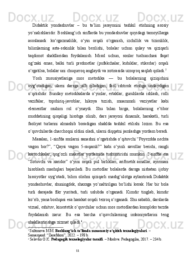 11Didaktik   yondashuvlar   –   bu   ta’lim   jarayonini   tashkil   etishning   asosiy
yo‘nalishlaridir. Boshlang‘ich sinflarda bu yondashuvlar quyidagi tamoyillarga
asoslanadi:   ko‘rgazmalilik,   o‘yin   orqali   o‘rganish,   izchillik   va   tizimlilik,
bilimlarning   asta-sekinlik   bilan   berilishi,   bolalar   uchun   qulay   va   qiziqarli
taqdimot   shakllaridan   foydalanish.   Misol   uchun,   sonlar   tushunchasi   faqat
og‘zaki   emas,   balki   turli   predmetlar   (pufakchalar,   kubiklar,   stikerlar)   orqali
o‘rgatilsa, bolalar uni chuqurroq anglaydi va xotirasida uzoqroq saqlab qoladi. 5
Yosh   xususiyatlariga   mos   metodika   —   bu   bolalarning   qiziqishini
uyg‘otadigan,   ularni   darsga   jalb   qiladigan,   faol   ishtirok   etishga   undaydigan
o‘qitishdir.   Bunday   metodikalarda   o‘yinlar,   ertaklar,   guruhlarda   ishlash,   rolli
vazifalar,   topshiriq-javoblar,   hikoya   tuzish,   muammoli   vaziyatlar   kabi
elementlar   muhim   rol   o‘ynaydi.   Shu   bilan   birga,   bolalarning   e’tibor
muddatining   qisqaligi   hisobga   olinib,   dars   jarayoni   dinamik,   harakatli,   turli
faoliyat   turlarini   almashib   boradigan   shaklda   tashkil   etilishi   lozim.   Bu   esa
o‘quvchilarda charchoqni oldini oladi, ularni diqqatni jamlashga yordam beradi.
Masalan, 1-sinfda sonlarni sanashni o‘rgatishda o‘qituvchi “Poyezdda nechta
vagon   bor?”,   “Qaysi   vagon   5-raqamli?”   kabi   o‘yinli   savollar   berishi,   rangli
kartochkalar,   qog‘ozli   maketlar   yordamida   tushuntirishi   mumkin.   2-sinfda   esa
“Sotuvchi   va   xaridor”   o‘yini   orqali   pul   birliklari,   arifmetik   amallar,   ayirmani
hisoblash   mashqlari   bajariladi.   Bu   metodlar   bolalarda   darsga   nisbatan   ijobiy
hissiyotlar   uyg‘otadi,   bilim   olishni   qiziqarli   mashg‘ulotga   aylantiradi.Didaktik
yondashuvlar,   shuningdek,   shaxsga   yo‘naltirilgan   bo‘lishi   kerak.   Har   bir   bola
turli   darajada   fikr   yuritadi,   turli   uslubda   o‘rganadi.   Kimdir   tinglab,   kimdir
ko‘rib, yana boshqasi esa harakat orqali tezroq o‘rganadi. Shu sababli, darslarda
vizual, eshituv, kinestetik o‘quvchilar uchun mos metodlardan kompleks tarzda
foydalanish   zarur.   Bu   esa   barcha   o‘quvchilarning   imkoniyatlarini   teng
shakllantirishga xizmat qiladi. 6
5
  Sultonova M.M.  Boshlang‘ich ta’limda zamonaviy o‘qitish texnologiyalari . – 
Samarqand: “Zarafshon”, 2022. – 198 b.
6
  Selevko G.K.  Pedagogik texnologiyalar tasnifi . – Moskva: Pedagogika, 2017. – 234 b. 