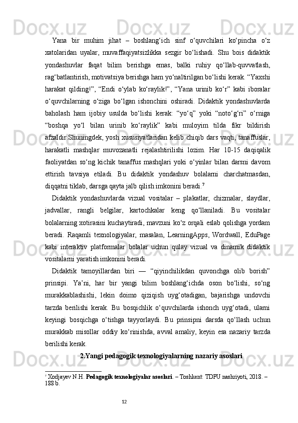 12Yana   bir   muhim   jihat   –   boshlang‘ich   sinf   o‘quvchilari   ko‘pincha   o‘z
xatolaridan   uyalar,   muvaffaqiyatsizlikka   sezgir   bo‘lishadi.   Shu   bois   didaktik
yondashuvlar   faqat   bilim   berishga   emas,   balki   ruhiy   qo‘llab-quvvatlash,
rag‘batlantirish, motivatsiya berishga ham yo‘naltirilgan bo‘lishi kerak. “Yaxshi
harakat   qilding!”,   “Endi   o‘ylab   ko‘raylik!”,   “Yana   urinib   ko‘r”   kabi   iboralar
o‘quvchilarning   o‘ziga   bo‘lgan   ishonchini   oshiradi.   Didaktik   yondashuvlarda
baholash   ham   ijobiy   usulda   bo‘lishi   kerak:   “yo‘q”   yoki   “noto‘g‘ri”   o‘rniga
“boshqa   yo‘l   bilan   urinib   ko‘raylik”   kabi   muloyim   tilda   fikr   bildirish
afzaldir.Shuningdek, yosh xususiyatlaridan kelib chiqib dars vaqti, tanaffuslar,
harakatli   mashqlar   muvozanatli   rejalashtirilishi   lozim.   Har   10-15   daqiqalik
faoliyatdan   so‘ng   kichik   tanaffus   mashqlari   yoki   o‘yinlar   bilan   darsni   davom
ettirish   tavsiya   etiladi.   Bu   didaktik   yondashuv   bolalarni   charchatmasdan,
diqqatni tiklab, darsga qayta jalb qilish imkonini beradi. 7
Didaktik   yondashuvlarda   vizual   vositalar   –   plakatlar,   chizmalar,   slaydlar,
jadvallar,   rangli   belgilar,   kartochkalar   keng   qo‘llaniladi.   Bu   vositalar
bolalarning xotirasini kuchaytiradi, mavzuni ko‘z orqali eslab qolishga yordam
beradi.   Raqamli   texnologiyalar,   masalan,   LearningApps,   Wordwall,   EduPage
kabi   interaktiv   platformalar   bolalar   uchun   qulay   vizual   va   dinamik   didaktik
vositalarni yaratish imkonini beradi.
Didaktik   tamoyillardan   biri   —   “qiyinchilikdan   quvonchga   olib   borish”
prinsipi.   Ya’ni,   har   bir   yangi   bilim   boshlang‘ichda   oson   bo‘lishi,   so‘ng
murakkablashishi,   lekin   doimo   qiziqish   uyg‘otadigan,   bajarishga   undovchi
tarzda   berilishi   kerak.   Bu   bosqichlik   o‘quvchilarda   ishonch   uyg‘otadi,   ularni
keyingi   bosqichga   o‘tishga   tayyorlaydi.   Bu   prinsipni   darsda   qo‘llash   uchun
murakkab   misollar   oddiy   ko‘rinishda,   avval   amaliy,   keyin   esa   nazariy   tarzda
berilishi kerak.
2. Yangi pedagogik texnologiyalarning nazariy asoslari
7
  Xodjayev N.H.  Pedagogik texnologiyalar asoslari . – Toshkent: TDPU nashriyoti, 2018. – 
188 b. 